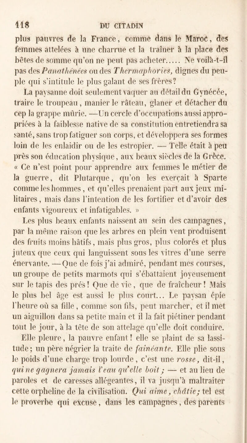 plus pauvres de la France, comme dans le Maroc, des femmes attelées h une charrue et la traîner h la place des betes de somme ([u’on ne peut pas acheter. Ne voilà-t-il pas des Panathénées ou des Thermaphories, dignes du peu¬ ple (pii s’intitule le plus galant de ses frères? La paysanne doit seulement vaquer au détail du Gynécée, traire le troupeau, manier le râteau, glaner et détacher du cep la gTap])e mûrie. —Un cercle d’occu])ations aussi appro¬ priées à la faiblesse native de sa constitution entretiendra sa santé, sans trop fatiguer son corps, et développera ses formes loin de les enlaidir ou de les estropier. — Telle était à peu près son (klucation physique, aux beaux siècles de la Grèce. « Ce n’est point pour apprendre aux femmes le métier de la guerre, dit Plutarc|ue, Cju’on les exerçait à Sparte comme les hommes, et qu’elles prenaient part aux jeux mi¬ litaires , mais dans l’intention de les fortifier et d’avoir des enfants vigoureux et infatigables. » Les plus beaux enfants naissent au sein des campagnes, par la meme raison que les arbres en plein vent produisent des fruits moins hâtifs, mais plus gros, plus colorés et plus juteux que ceux qui languissent sous les vitres d’une serre énervante. —Que de fois j’ai admiré, pendant mes courses, un groupe de petits marmots qui s’ébattaient joyeusement sur le tapis des prés ! Que de vie, que de fraîcheur ! 31ais le plus bel âge est aussi le plus court... Le paysan épie l’heure où sa fille, comme son fils, peut marcher, et il met un aiguillon dans sa petite main et il la fait piétiner pendant tout le jour, a la tête de son attelage qu’elle doit conduire. Elle pleure, la pauvre enfant ! elle se plaint de sa lassi¬ tude; un père négrier la traite de fainéante. Elle plie sous le poids d’une charge trop lourde, c’est une rosse, dit-il, qui ne gagnera jamais Veau qrielle boit ; — et au lieu de paroles et de caresses allégeantes, il va jusqu’à maltraiter cette orpheline de la civilisation. Qui aime, châtie; tel est le proverbe qui excuse, dans les campagnes, des parents