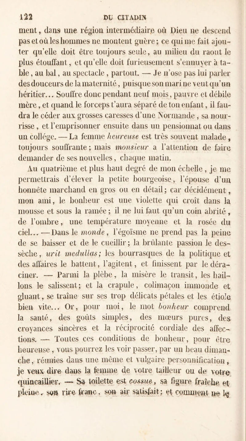 Dt axAwr^ 1*22 ment, dans une région intermédiaire où Dieu ne descend pasetoiilesliommes ne montent guère; ce qui me fait ajou¬ ter qu’elle doit être toujours seule, au milieu du raout le plus étouffant, et qu’elle doit furieusement s’ennuyer à ta¬ ble , au bal, au spectacle, partout. — Je n’ose pas lui pai’ler des douceurs de la maternité, puisque son mari ne veut qu’un héritier... Souffre donc pendant neuf mois, pauvre et débile mère, et quand le forceps t’aura séparé de tou enfant, il fau- di’a le céder aux grosses caresses d’une Normande, sa nour¬ risse , et l’emprisonner ensuite dans un pensionnat ou dans un collège. — La femme heureuse est très souvent malade , toujours souffrante; mais monsieur a l’attention de faire demander de ses nouvelles, chaque matin. Au quatrième et plus haut degré de mon échelle, je me permettrais d’élever la petite bourgeoise, l’épouse d’un honnête marchand en gros ou en détail ; car décidément, mon ami, le bonheur est une violette qui croît dans la mousse et sous la ramée ; il ne lui faut qu’un coin abrité, de l’ombre, une température moyenne et la rosée du ciel...—Dans le monde, l’égoïsme ne prend pas la peine de se baisser et de le cueillir; la brûlante passion le des¬ sèche, uril meduUas; les bourrasques de la politique et des affaires le battent, l’agitent, et finissent par le déra¬ ciner. — Parmi la plèbe, la misère le transit, les hail¬ lons le salissent ; et la crapule, colimaçon immonde et gluant, se traîne sur ses trop délicats pétales et les étiole bien vite... Or, pour moi, le mot bonheur comprend la santé, des goûts simples, des mœurs pures, des croyances sincères et la réciprocité cordiale des affec¬ tions. — Toutes ces conditions de bonheur, pour être heureuse, vous pourrez les voir passer, par un beau diman¬ che , réunies dans une même et vulgaire personnification, je veux dire dans la femme de votre tailleur ou de vutre quiûcaiUier. — Sa toilette est co^^sue, sa figure fraîche et pU'iue. son rire kmo, son air salisjait; et comiiteiit m U*