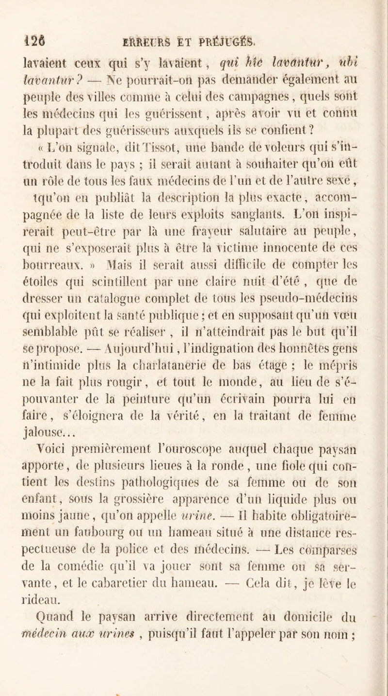 lavaient ceux qui s’y lavaient, qui Mû lavantur, nhl lavantur ? — Ne ])()uri'ait-on pas demander également au peuple des villes comme à celui des campagnes, quels sont les médecins qui les guérissent, après avoir vu et connu la plupart des guérisseurs auxquels ils se confient? « L’on signale, dit'l'issot, une bande de voleurs qui s’in¬ troduit dans le ))ays ; il serait autant à souhaiter qu’on eût un rôle de tous les faux médecins de l’un et de l’autre sexe, tqu’on en publiât la description la plus exacte, accom¬ pagnée de la liste de leurs exploits sanglants. L’on inspi¬ rerait peut-être par là une frayeur salutaire au peuple, qui ne s’exposerait plus à être la victime innocente de ces bourreaux. » 3lais il serait aussi dilficile de compter les étoiles qui scintillent par une claire nuit d’été , que de dresser un catalogue complet de tous les pseudo-médecins qui exploitent la santé publique ; et en sup})osant qu’un vœu semblable pût se réaliser , il n’atteindrait pas le but qu’il se propose. — Aujourd’hui, l’indignation des honnêtes gens n’intimide plus la charlatanerie de bas étage ; le mépris ne la fait plus rougir, et tout le monde, au lieu de s’é¬ pouvanter de la peinture qu’un écrivain pourra lui en faire, s’éloignera de la vérité, en la traitant de femme jalouse... Voici premièrement l’ouroscope auquel chaque paysan apporte, de plusieurs lieues à la ronde , une fiole qui con¬ tient les destins pathologiques de sa femme ou de son enfant, sous la grossière apparence d’un liquide plus ou moins jaune, c{ii’on appelle urine. — Il habite obligatoire¬ ment un faubourg ou un hameau situé à une distance res¬ pectueuse de la police et des médecins. — Les comparses de la comédie qu’il va jouer sont sa femme ou sa ser¬ vante, et le cabaretier du hameau. — Gela dit, je lève !e rideau. Quand le paysan arrive directement au domicile du médecin aux urines , puisqu’il faut l’appeler par son nom ;