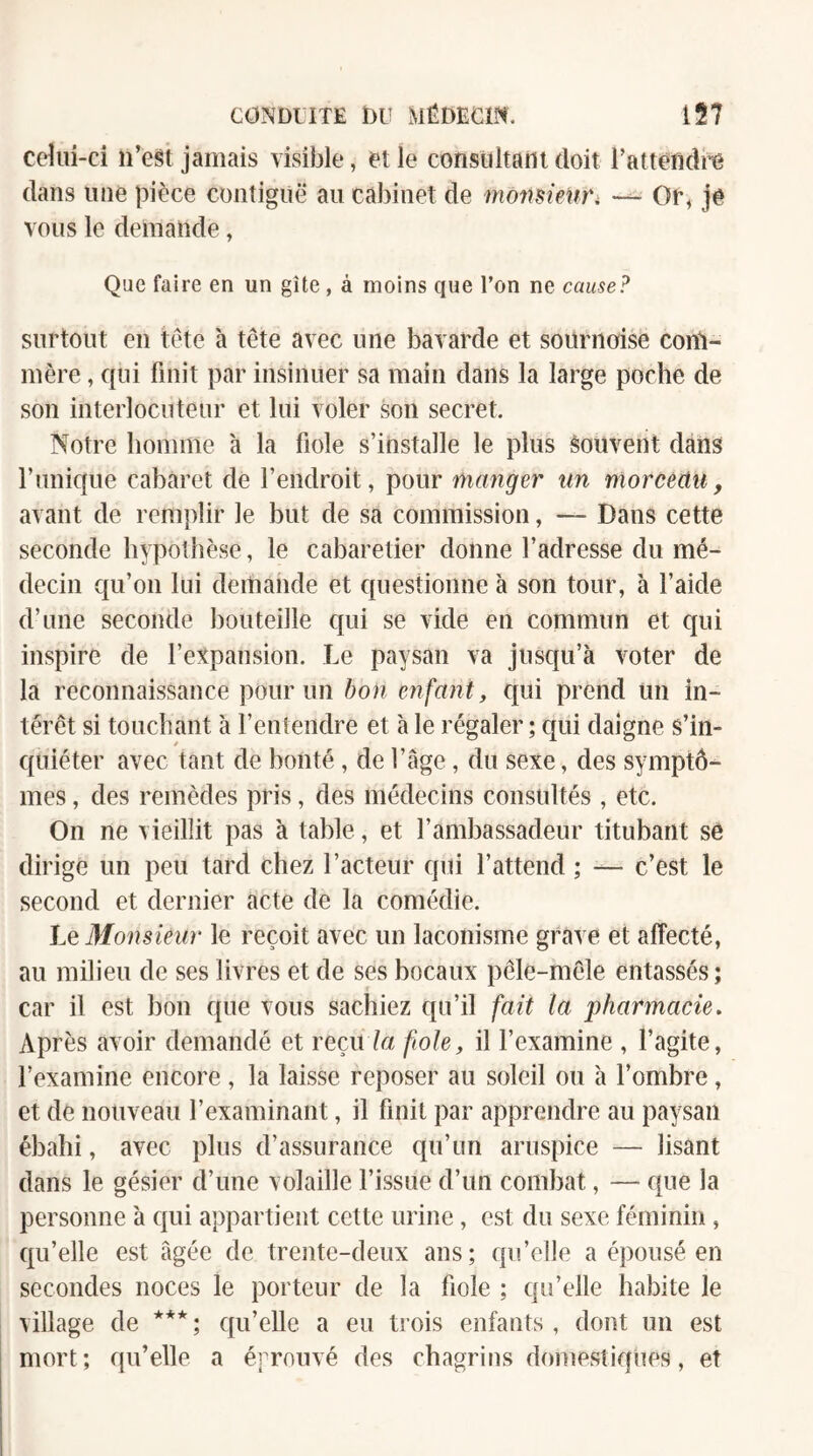 cdui-ci n’est jamais \isil3le, et le consultani doit l’attendi^e dans une pièce contiguë au cabinet de monsieUï'i Of, jê vous le demande, Que faire en un gîte, à moins que l’on ne cause? surtout en tête à tête avec une bavarde et sournoise conl- mère, qui finit par insinuer sa main dans la large poche de son interlocuteur et lui voler son secret. Notre homme à la fiole s’installe le plus souvent dans rnnique cabaret de l’endroit, pour manger nn morcèctit, avant de remplir le but de sa commission, — Dans cette seconde hypothèse, le cabaretier donne l’adresse du mé¬ decin qu’on lui demande et questionne à son tour, à l’aide d’une seconde bouteille qui se vide en commun et qui inspire de l’evpansion. Le paysan va jusqu’à voter de la reconnaissance pour un bon enfant, ciiii prend un in¬ térêt si touchant à l’entendre et à le régaler ; qui daigne s’in¬ quiéter avec tant de bonté, de l’âge, du sexe, des symptô¬ mes , des remèdes pris, des médecins consultés , etc. On ne vieillit pas à table, et l’ambassadeur titubant se dirige un peu tard chez l’acteur qui l’attend ; — c’est le second et dernier acte de la comédie. Lq 3Ionsieiir le reçoit avec un laconisme grave et affecté, au milieu de ses livres et de ses bocaux pêle-mêle entassés; car il est bon que vous sachiez qu’il fait la pharmacie. Après avoir demandé et reçu7a fiole, il l’examine , l’agite, l’examine encore, la laisse reposer au soleil ou à l’ombre, et de nouveau l’examinant, il finit par apprendre au paysan ébahi, avec plus d’assurance qu’un aruspice — lisant dans le gésier d’une volaille l’issue d’un combat, — que la personne à qui appartient cette urine, est du sexe féminin, qu’elle est âgée de trente-deux ans; qu’elle a épousé en secondes noces le porteur de la fiole ; qu’elle habite le village de *** ; qu’elle a eu trois enfants, dont un est mort; qu’elle a éprouvé des chagrins domestiques, et