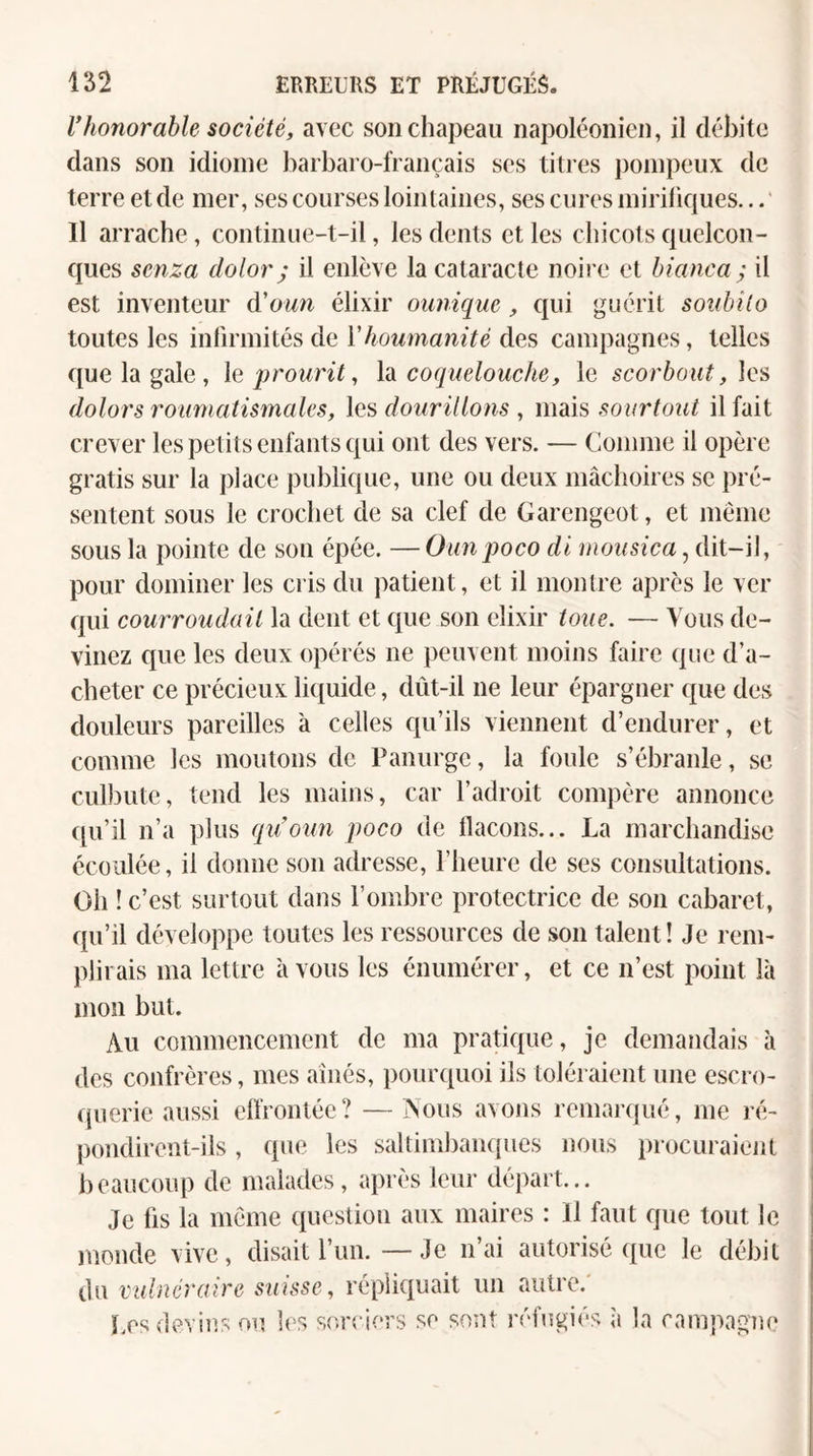 Vhonorable société, avec son chapeau napoléonien, il débite dans son idiome harbaro-français ses titres pompeux de terre et de mer, ses courses loinlaines, ses cures mirifiques...' Il arrache, continue-t-il, les dents et les chicots quelcon¬ ques senza dolor; il enlève la cataracte noire et hianea ; il est inventeur d'oun élixir oimique, qui guérit sonbilo toutes les infirmités de Yhoumanité des campagnes, telles que la gale , Xaprourit, h coquelouche, le scorbout, hs dolors roiimatismales, les donrillo7is , mais sourtout il fait crever les petits enfants qui ont des vers. — Comme il opère gratis sur la place publique, une ou deux mâclioires se pré¬ sentent sous le crochet de sa clef de Garengeot, et meme sous la pointe de sou épée. —Ounpoco dl niousica, dit-il, pour dominer les cris du patient, et il montre après le ver qui courroudaii la dent et que son élixir toue. — Vous de¬ vinez que les deux opérés ne peuvent moins faire que d’a¬ cheter ce précieux liquide, dùt-il ne leur épargner que des douleurs pareilles à celles qu’ils viennent d’endurer, et comme les moutons de Panurge, la foule s’ébraide, se culbute, tend les mains, car l’adroit compère annonce ([u’il n’a plus qu’oun poco de flacons... La marchandise écoulée, il donne son adresse, l’heure de ses consultations. Oh ! c’est surtout dans l’ombre protectrice de son cabaret, qu’il développe toutes les ressources de son talent! Je rem¬ plirais ma lettre avons les énumérer, et ce n’est point là mon but. Au commencement de ma pratique, je demandais à des confrères, mes aînés, pourquoi ils toléraient une escro- ([uerie aussi effrontée? — INous avons remaixjué, me ré¬ pondirent-ils , que les saltiml)aii(pies nous procuraient beaucoup de malades, après leur départ... Je fis la meme question aux maires : Il faut que tout le monde vive, disait l’un. — Je n’ai autorisé que le débit du vulnéraire suisse, répliquait un autre. ï.es devins ou hs sr,r<'iers se sont réfugiés îi la campagne