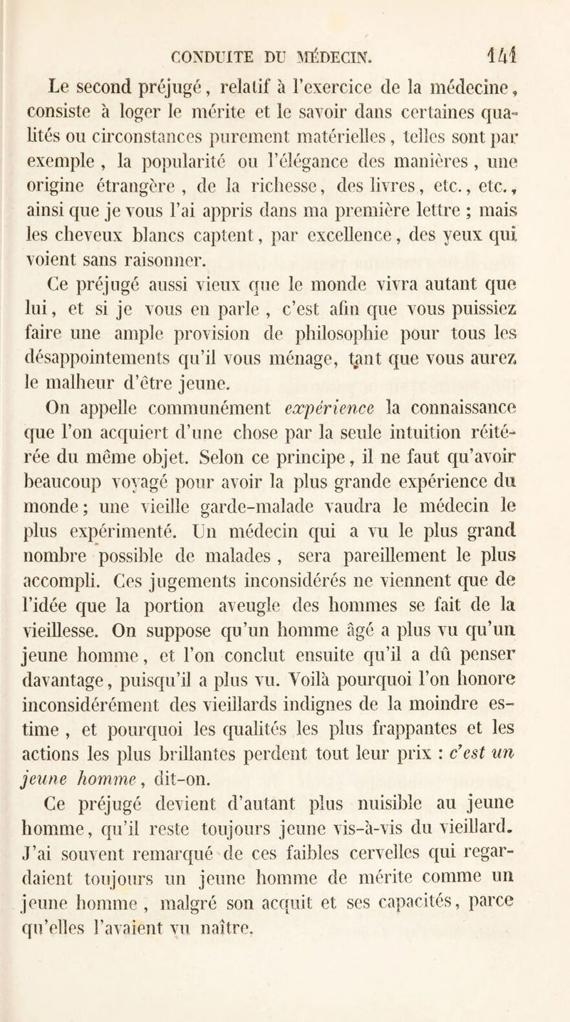 Le second préjugé, relatif à l’exercice de la médecine, consiste à loger le mérite et le savoir dans certaines qua¬ lités ou circonstances purement matérielles, telles sont par exemple , la popularité ou l’élégance des manières, une origine étrangère , de la richesse, des livres, etc., etc., ainsi que je vous l’ai appris dans ma première lettre ; mais les cheveux blancs captent, par excellence, des yeux qui voient sans raisonner. Ce préjugé aussi vieux que le monde vivra autant ctue lui, et si je vous en parle , c’est afin que vous puissiez faire une ample provision de philosophie pour tous les désappointements qu’il vous ménage, tant c[ue vous aurez le malheur d’ètre jeune. On appelle communément expérience la connaissance que l’on acquiert d’une chose par la seule intuition réité¬ rée du même objet. Selon ce principe, il ne faut qu’avoir beaucoup voyagé pour avoir la plus grande expérience du monde; une vieille garde-malade vaudra le médecin le plus expérimenté. Un médecin qui a vu le plus grand nombre possible de malades , sera pareillement le plus accompli. Ces jugements inconsidérés ne viennent que de l’idée c{ue la portion aveugle des hommes se fait de la vieillesse. On suppose qu’un homme âgé a plus vu qu’un jeune homme, et l’on conclut ensuite qu’il a dû penser davantage, puisqu’il a plus vu. Voilà pourquoi l’on honore inconsidérément des vieillards indignes de la moindre es¬ time , et pourquoi les qualités les plus frappantes et les actions les plus brillantes perdent tout leur prix : c'est un jeune homme, dit-on. Ce préjugé devient d’autant plus nuisible au jeune homme, qu’il reste toujours jeune vis-à-vis du vieillard. J’ai souvent remarqué de ces faibles cervelles qui regar¬ daient toujours un jeune homme de mérite comme un jeune homme , malgré son acquit et ses capacités, parce qu’elles l’avaient vu naître.