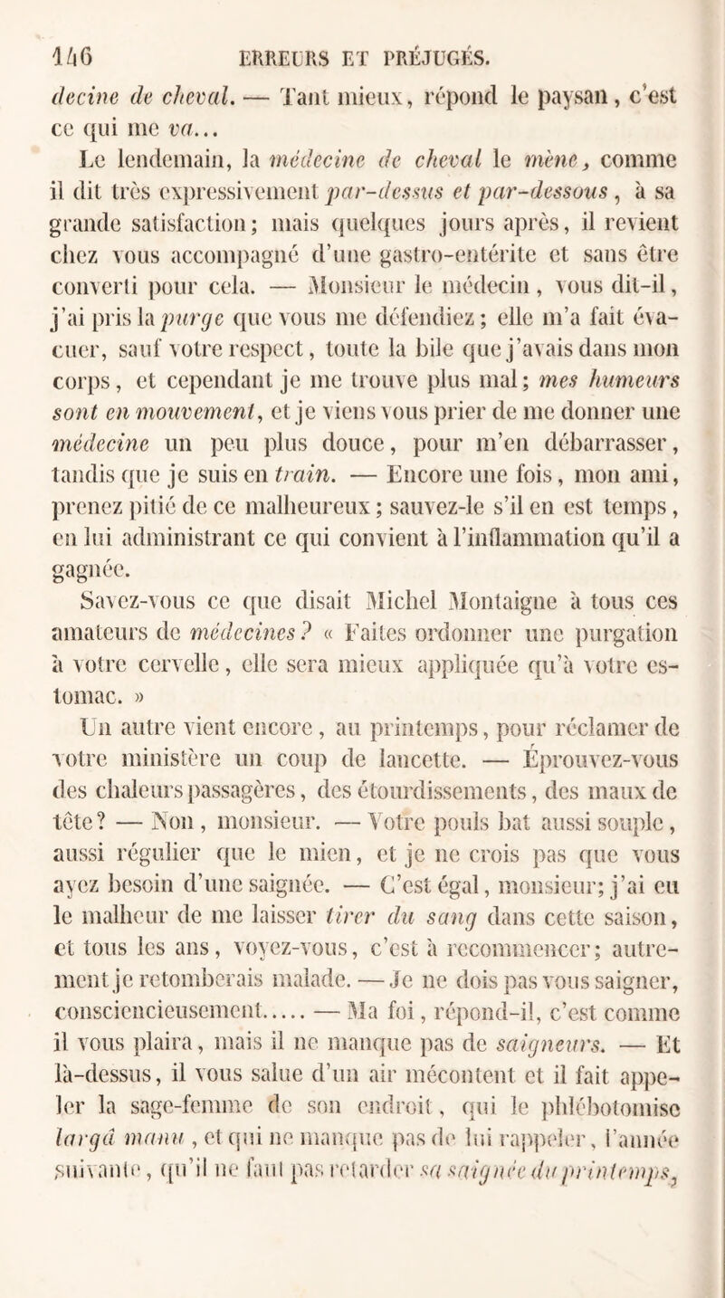 (lecine de cheval. — Tant mieux, répond le paysan, c’est ce ([ui me va... I.e lendemain, la médecine de cheval le mène, comme il dit très expressivement par-dessus et par-dessous, à sa grande satisfaction; mais (juelqiies jours après, il revient chez vous accompagné d’une gastro-entérite et sans être converti pour cela. — Monsieur le médecin, vous dit-il, j’ai [ms h purge que vous me défendiez; elle m’a fait éva¬ cuer, sauf votre respect, toute la bile que j’avais dans mon corps, et cependant je me trouve plus mal ; mes humeurs sont en mouvement ^ et je viens vous prier de me donner une médecine un peu plus douce, pour m’en débarrasser, tandis que je suis en train. — Encore une fois, mon ami, prenez pitié de ce malbeureux ; sauvez-le s’il en est temps, en lui administrant ce qui convient à l’inflammation qu’il a gagnée. Savez-vous ce que disait Michel .Montaigne à tous ces amateurs de médecines ? « Faites ordonner une purgation il votre cervelle, elle sera mieux appliquée qu’à votre es¬ tomac. » Un autre vient encore , au printemps, pour réclamer de votre ministère un coup de lancette. — Éprouvez-vous des chaleurs passagères, des étourdissements, des maux de tète? — Non, monsieur. —Votre pouls bat aussi souple, aussi régulier que le mien, et je ne crois pas que vous ayez besoin d’une saignée. — C’est égal, monsieur; j’ai eu le malheur de me laisser tirer du sang dans cette saison, et tous les ans, voyez-vous, c’est à recommencer; autre¬ ment je retomberais malade.—Je ne dois pas vous saigner, consciencieusement.— Ma foi, répond-il, c’est comme il vous plaira, mais il ne manque pas de saigneurs. — Et là-dessus, il vous salue d’un air mécontent et il fait appe¬ ler la sage-femme de son endroit, qui le ])blébotomisc iargd manu , et qni ne manque pas d(' lui raj^peler, i’année .suivanle, (ju’il ne faul pasiaqar(ler.<ï^u^/^f7^n('V(////>r//?qonj}.Çj