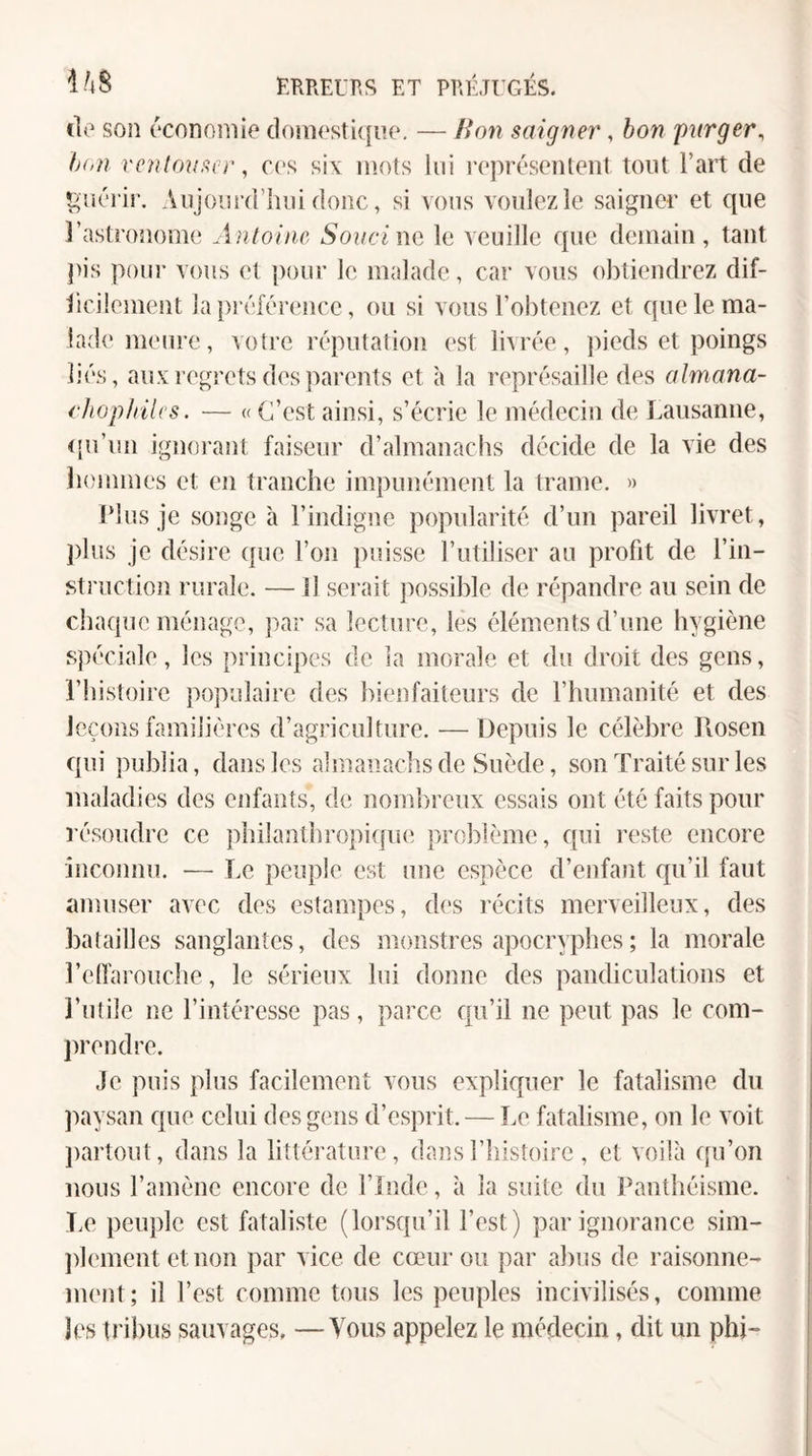 de son économie domestique. — Bon saigner, bon parger^ h(>n vcnlouscr, ces six mots lui représentent tout Fart de guérir. Anjourd’lmi donc, si vous voulez le saigner et que l’astronome Antoine Souci no le veuille que demain, tant pis poui' vous et pour le malade, car vous obtiendrez dif- iicüement lapi éférence, ou si vous l’obtenez et que le ma¬ lade meure , votre réputation est livrée, pieds et poings liés, aux regrets des parents et à la représaille des almana- cJiophilcs. — « C’est ainsi, s’écrie le médecin de Lausanne, t'u’un ignorant faiseur d’almanachs décide de la vie des îiommes et en tranche impunément la trame. » Plus je songe à l’indigne popularité d’un pareil livret, plus je désire que l’on puisse l’utiliser au profit de l’in- struction rurale. — Il serait possible de répandre au sein de chaque ménage, par sa lecture, les éléments d’une hygiène spéciale, les principes de la morale et du droit des gens, l’histoire jiopulaire des bienfaiteurs de l’humanité et des leçons familières d’agriculture. — Depuis le célèbre Jlosen qui publia, dans les almanachs de Suède, son Traité sur les maladies des enfants, de nomlireux essais ont été faits pour résoudre ce plnlanthropicpu; problème, qui reste encore inconnu. — Le peuple est une espèce d’enfant qu’il faut amuser avec des estampes, des récits merveilleux, des batailles sanglantes, des monstres apocryphes ; la morale l’elfarouche, le sérieux lui donne des pandiculations et l’utile ne l’intéresse pas, parce qu’il ne peut pas le com¬ prendre. Je puis plus facilement vous expliquer le fatalisme du ])aysan que celui des gens d’esprit. — Le fatalisme, on le voit partout, dans la littérature, dans l’histoire , et voilà qu’on nous l’amène encore de l’Inde, à la suite du Panthéisme. Le peuple est fataliste (lorsqu’il l’est) par ignorance sim- ])lement etnon par vice de cœur ou par abus de raisonne¬ ment; il l’est comme tous les peuples incivilisés, comme les tribus sauvages, —Vous appelez le médecin, dit un phi-