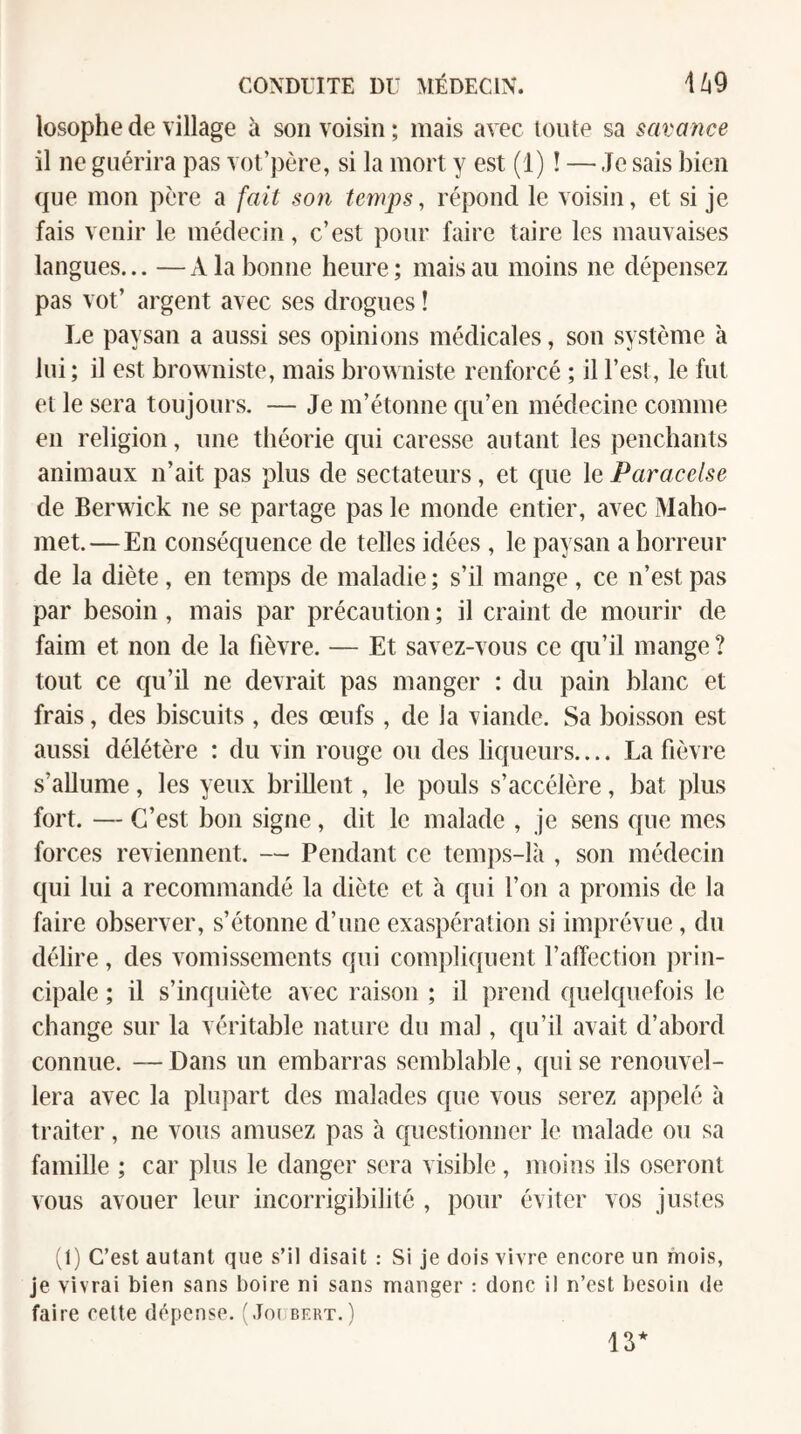 losophede village à son voisin; mais avec toute sa savance il ne guérira pas vot’père, si la mort y est (1) ! — Je sais bien que mon père a fait son temps, répond le voisin, et si je fais venir le médecin, c’est pour faire taire les mauvaises langues... —A la bonne heure; mais au moins ne dépensez pas vot’ argent avec ses drogues ! Le paysan a aussi ses opinions médicales, son système à lui; il est browniste, mais browniste renforcé ; il l’est, le fut et le sera toujours. — Je m’étonne qu’en médecine comme en religion, une théorie qui caresse autant les penchants animaux n’ait pas plus de sectateurs, et que le Paracelse de Berwick ne se partage pas le monde entier, avec Maho¬ met.—En conséquence de telles idées , le paysan a horreur de la diète, en temps de maladie ; s’il mange , ce n’est pas par besoin, mais par précaution ; il craint de mourir de faim et non de la fièvre. — Et savez-vous ce qu’il mange ? tout ce qu’il ne devrait pas manger : du pain blanc et frais, des biscuits , des œufs , de la viande. Sa boisson est aussi délétère : du vin rouge ou des liqueurs.... La fièvre s’allume, les yeux brillent, le pouls s’accélère, bat plus fort. — C’est bon signe, dit le malade , je sens que mes forces reviennent. — Pendant ce temps-là , son médecin qui lui a recommandé la diète et à qui l’on a promis de la faire observer, s’étonne d’une exaspération si imprévue, du délire, des vomissements qui compliquent l’affection prin¬ cipale ; il s’inquiète avec raison ; il prend quelquefois le change sur la véritable nature du mal, qu’il avait d’abord connue. — Dans un embarras semblable, qui se renouvel¬ lera avec la plupart des malades que vous serez appelé à traiter, ne vous amusez pas à questionner le malade ou sa famille ; car plus le danger sera visible, moins ils oseront vous avouer leur incorrigibilité , pour éviter vos justes (1) C’est autant que s’il disait ; Si je dois vivre encore un mois, je vivrai bien sans boire ni sans manger : donc il n’est besoin de faire cette dépense. (Joubert. ) 13*