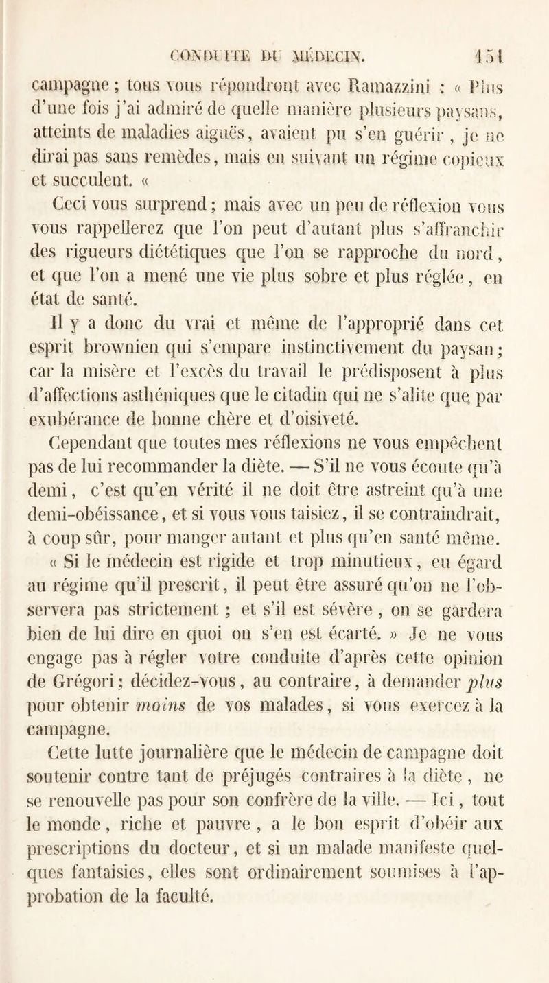 cainpagae; tous vous répondront avec Ramazzini : « PI os d’une fois j’ai admiré de quelle manière plusieurs pavsans, atteints de maladies aiguës, avaient pu s’en guérir , je ne dii'aipas sans remèdes, mais en suivant un régime copieux et succulent. « Ceci vous surprend ; mais avec un peu de réflexion vous vous rappellerez que l’on peut d’autant plus s’affi anchir des rigueurs diététiques que l’on se rapproche du nord, et que l’on a mené une vie plus sobre et plus réglée, en état de santé. Il y a donc du vrai et même de l’approprié dans cet esprit brownien qui s’empare instinctivement du paysan ; car la misère et l’excès du travail le prédisposent à plus d’affections asthéniques que le citadin qui ne s’alite quQ par exubérance de bonne chère et d’oisiveté. Cependant que toutes mes réflexions ne vous empêchent pas de lui recommander la diète. — S’il ne vous écoute qu’à demi, c’est qu’en vérité il ne doit être astreint qu’à une demi-obéissance, et si vous vous taisiez, il se contraindrait, à coup sûr, pour manger autant et plus qu’en santé même. « Si le médecin est rigide et trop minutieux, eu égard au régime qu’il prescrit, il peut être assuré qu’on ne l’ob¬ servera pas strictement ; et s’il est sévère , on se gardera bien de lui dire en quoi on s’en est écarté. » Je ne vous engage pas à régler votre conduite d’après cette opinion de Grégori ; décidez-vous, au contraire, à demander plus pour obtenir moms de vos malades, si vous exercez à la campagne. Cette lutte journalière que le médecin de campagne doit soutenir contre tant de préjugés contraires à la diète , ne se renouvelle pas pour son confrère de la ville. — Ici, tout le monde, riche et pauvre , a le bon esprit d’o])éir aux prescriptions du docteur, et si un malade manifeste quel¬ ques fantaisies, elles sont ordinairement soumises à l’ap¬ probation de la faculté.