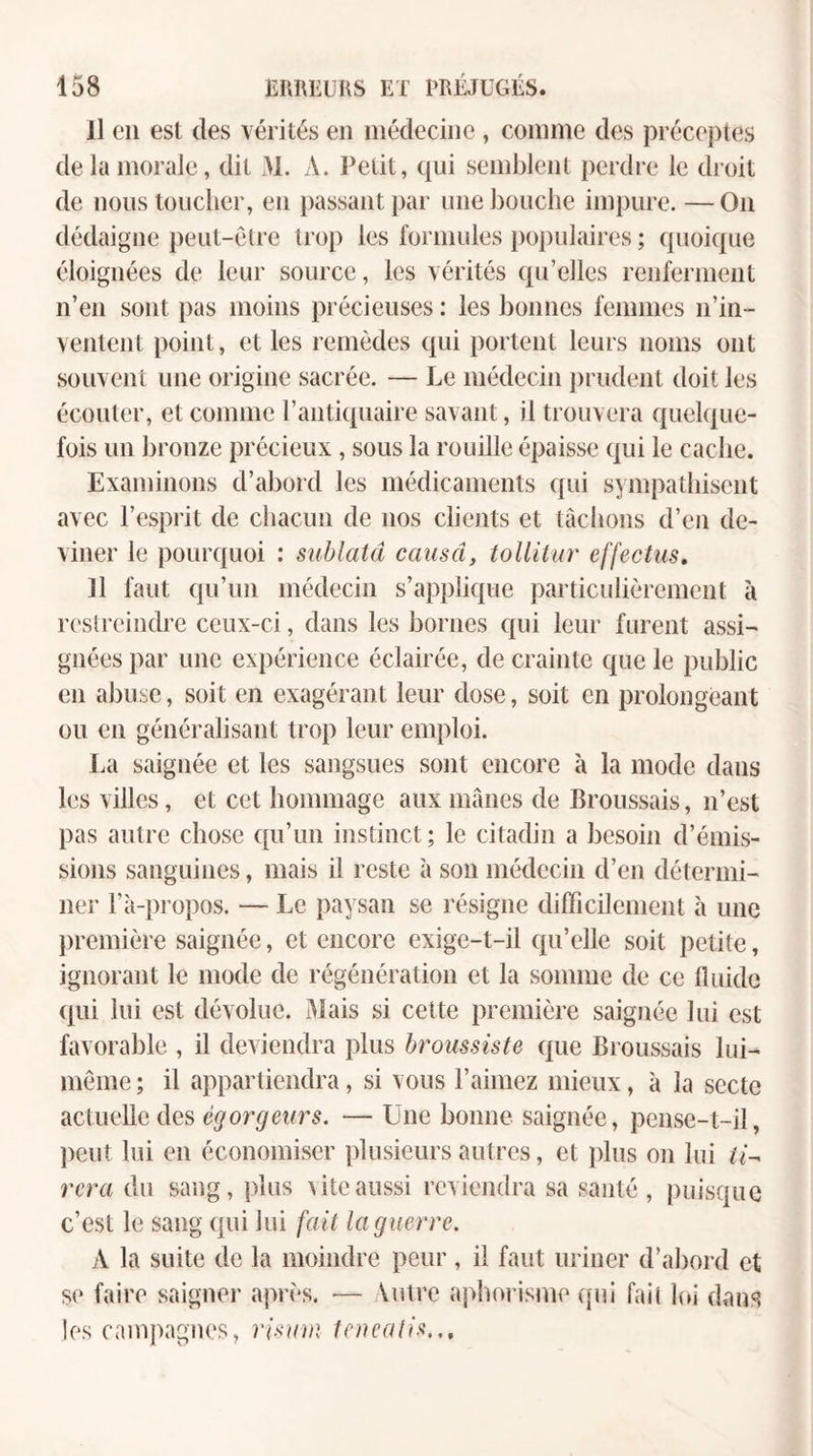 Il en est des vérités en médecine , comme des préceptes de la morale, dit M. A. Petit, qui semblent perdre le droit de nous toucher, en passant par une bouche impure. — On dédaigne peut-être trop les formules populaires ; quoique éloignées de leur source, les vérités qu’elles renferment n’en sont pas moins précieuses : les bonnes femmes n’in¬ ventent point, et les remèdes qui portent leurs noms ont souvent une origine sacrée. — Le médecin prudent doit les écouter, et comme l’antiquaire savant, il trouvera quelque¬ fois un bronze précieux, sous la rouille épaisse qui le cache. Examinons d’abord les médicaments qui sympathisent avec l’esprit de chacun de nos clients et tâchons d’en de¬ viner le pourquoi : sublatd causa, tollilar effectus, 11 faut qu’un médecin s’applique particulièrement à reslreindre ceux-ci, dans les bornes qui leur furent assi¬ gnées par une expérience éclairée, de crainte que le public en abuse, soit en exagérant leur dose, soit en prolongeant ou en généralisant trop leur emploi. La saignée et les sangsues sont encore à la mode dans les villes, et cet hommage aux mânes de Broussais, n’est pas autre chose qu’un instinct ; le citadin a besoin d’émis¬ sions sanguines, mais il reste à son médecin d’en détermi¬ ner l’à-propos. — Le paysan se résigne difficilement à une première saignée, et encore exige-t-il qu’elle soit petite, ignorant le mode de régénération et la somme de ce fluide qui lui est dévolue. Mais si cette première saignée lui est favorable , il deviendra plus hroussiste que Broussais lui- même ; il appartiendra, si vous l’aimez mieux, à la secte actuelle des égorgeurs. — Une bonne saignée, pense-t-il, peut lui en économiser plusieurs autres, et ])lus on lui ii^ rcra du sang, plus ^iteaussi reviendra sa santé, puisque c’est le sang qui lui fait la guerre. A la suite de la moindre peur, il faut uriner d’abord et se faire saigner après. — Votre aphorisme ([ni fai( loi dans les campagnes, î’UT/nî tenealis.,.