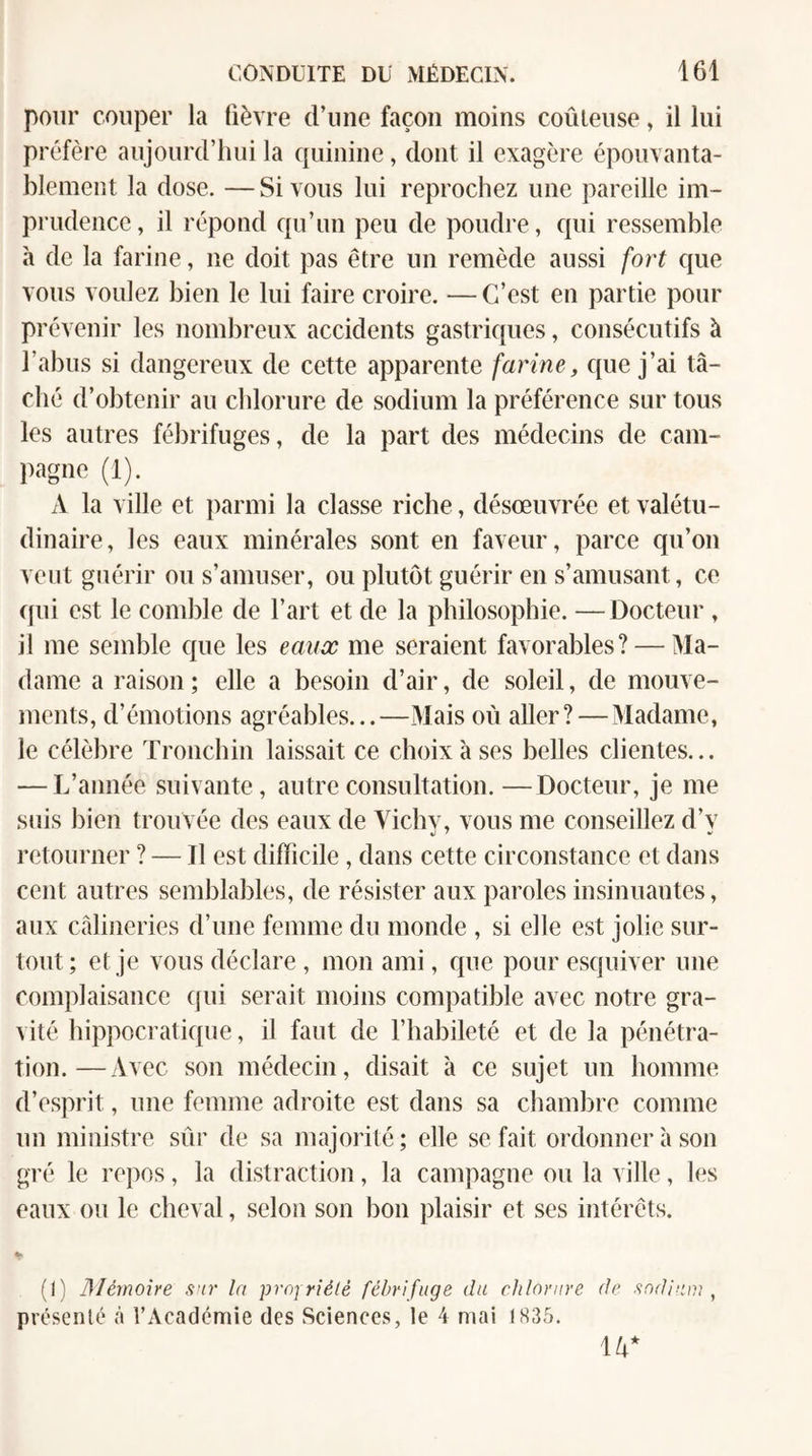 pour couper la fièvre d’une façon moins coûteuse, il lui préfère aujourd’hui la c|uinine, dont il exagère épouvanta¬ blement la dose. — Si vous lui reprochez une pareille im¬ prudence, il répond c{u’un peu de poudre, cpii ressemble à de la farine, ne doit pas être un remède aussi fort que vous voulez bien le lui faire croire. — C’est en partie pour prévenir les nombreux accidents gastricpies, consécutifs à l’abus si dangereux de cette apparente farine, que j’ai lâ¬ ché d’obtenir au chlorure de sodium la préférence sur tous les autres fébrifuges, de la part des médecins de cam- pagne (1). A la ville et parmi la classe riche, désœuvrée et valétu¬ dinaire, les eaux minérales sont en faveur, parce qu’on veut guérir ou s’amuser, ou plutôt guérir en s’amusant, ce (|ui est le comble de l’art et de la philosophie. —Docteur , il me semble cpie les eaux me seraient favorables? — Ma¬ dame a raison; elle a besoin d’air, de soleil, de mouve¬ ments, d’émotions agréables...—Mais où aller?—Madame, le célèbre Tronchin laissait ce choix à ses belles clientes... — L’année suivante, autre consultation.—Docteur, je me siiis bien trouvée des eaux de Vichy, vous me conseillez d’y retourner ? — Il est difficile, dans cette circonstance et dans cent autres semblables, de résister aux paroles insinuantes, aux câlineries d’une femme du monde , si elle est jolie sur¬ tout; et je vous déclare , mon ami, cpie pour esquiver une complaisance qui serait moins compatible avec notre gra¬ vité hippocratique, il faut de l’habileté et de la pénétra¬ tion.— Avec son médecin, disait h ce sujet un homme d’esprit, une femme adroite est dans sa chambre comme un ministre sûr de sa majorité; elle se fait ordonner à son gré le repos, la distraction, la campagne ou la ville, les eaux ou le cheval, selon son bon jdaisir et ses intérêts. (1) JMémone sur la proiriélé fébrifuge du chlorure de sodium ^ présenté à l’Académie des Sciences, le 4 mai 1835. W