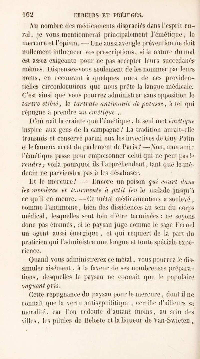 Au nombre des médicaments disgraciés dans l’esprit ru¬ ral , je vous mentionnerai principalement l’émétique, le mercure et l’opium. — Une aussi aveugle prévention ne doit nullement influencer vos prescri})tions, si la nature du mal est assez exigeante pour ne pas accepter leurs succédanés mêmes. Dispensez-vous seulement de les nommer par leurs noms, en recourant à quelques unes de ces providen¬ tielles circonlocutions que nous pi’ête la langue médicale. C’est ainsi que vous pourrez administrer sans opposition le tartre stihié, le tarirate antimonié de potasse, à tel qui répugne à prendre un émétique.,. D’où naît la crainte que l’émétique, le seul mot émétique inspire aux gens de la campagne? La tradition aurait-elle transmis et conservé parmi eux les invectives de Guy-Patin et le fameux arrêt du parlement de Paris ? —Non, mon ami : l’émétique passe pour empoisonner celui qui ne peut pas le rendre ; voilà pourquoi ils l’appréhendent, tant que le mé¬ decin ne parviendi'a pas à les désabuser. Et le mercure? — Encore un poison qui court dans les membres et tourmente à petit feu le malade jusqu’à ce qu’il en meure. —Ce métal médicamenteux a soulevé, comme l’antimoine, bien des dissidences au sein du cor))s médical, lesquelles sont loin d’être terminées : ne soyons donc pas étonnés, si le paysan juge comme le sage Fernel un agent aussi énergi([ue, et ({ui requiert de la part du praticien c[ui l’administre une longue et toute spéciale expé¬ rience. Quand vous administrerez ce métal, vous pourrez le dis¬ simuler aisément, à la faveur de ses nombreuses prépara¬ tions, desquelles le paysan ne connaît que le populaire onguent gris. Cette répugnance du paysan pour le mercure, dont il ne connaît que la vertu antisypliilitique, certifie d’ailleurs sa moralité, car l’on redoute d’autant moins, au sein des villes, les jiilules de beloste et la liqueur de Van-Swieten ,