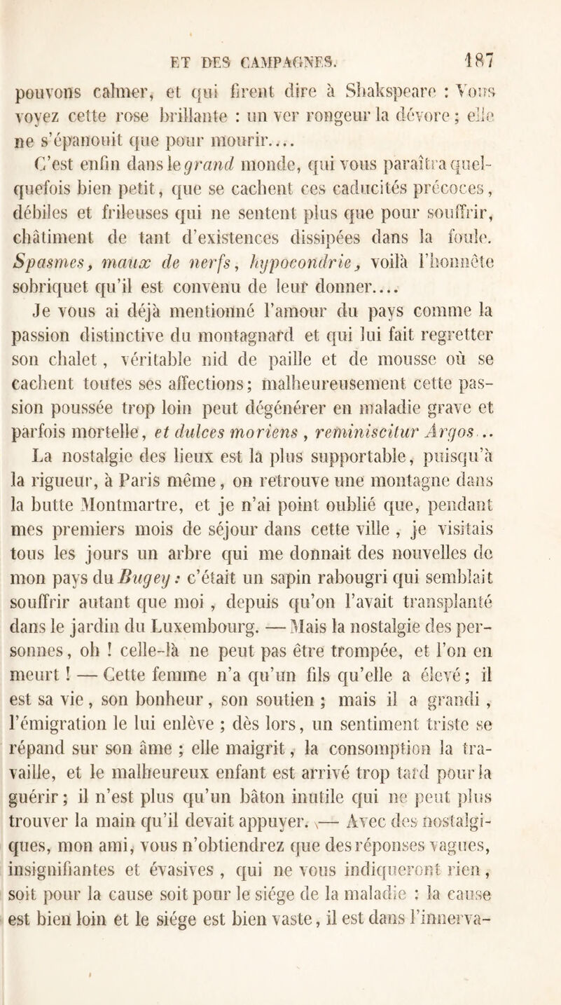 pouvons calmer, et t[ui lireiil dire à Sbakspeare : Vous voyez cette rose })rilîaiite : un ver rongeur la dévore ; elle* ne s’épanouit que pour mourir.... C’est enfin dansle^ranf/ monde, qui vous paraîtra quel¬ quefois bien petit, que se cacbent ces caducités précoces, débiles et frileuses qui ne sentent plus que pour souffrir, châtiment de tant d’existences dissipées dans la foule. Spasmesf maux de nerfs, hypocondrie^ voilà rboiinéîe sobriquet cpi’il est convenu de leur donner.... Je vous ai déjà mentionné l’amour du pays comme la passion distinctive du montagnard et qui lui fait regretter son chalet, véritable nid de paille et de mousse où se cachent toutes ses affections ; malheureusement cette pas¬ sion poussée trop loin peut dégénérer en maladie grave et parfois mortelle, et dulces moriens , reminiscüur Argos-.. La nostalgie des lieux est la plus supportable, puisqu’à la rigueur, à Paris même, on retrouve une montagne dans la butte xAlontmartre, et je n’ai point oublié que, pendant mes premiers mois de séjour dans cette ville , je visitais tous les jours un arbre qui me donnait des nouvelles de mon pays duBtigey : c’était un sapin rabougri qui semblait souffrir autant que moi , depuis qu’on l’avait transplanté dans le jardin du Luxembourg. —Alais la nostalgie des per¬ sonnes , oh ! celle-là ne peut pas être trompée, et l’on en meurt ! — Cette femme n’a qu’un fds qu’elle a élevé ; il est sa vie , son bonheur, son soutien ; mais il a grandi, l’émigration le lui enlève ; dès lors, un sentiment triste se répand sur son âme ; elle maigrit, la consomption la tra¬ vaille, et le malheureux enfant est arrivé trop tard pour la guérir ; il n’est plus qu’un bâton inutile qui ne peut plus trouver la main qu’il devait appuyer.,— Avec des nostalgi¬ ques, mon ami, vous n’obtiendrez f|ue des réponses vagues, insignifiantes et évasives , qui ne vous indiqueront rien, soit pour la cause soit pour le siège de la maladie : la cause est bien loin et le siège est bien v aste, il est dans rinnerva-