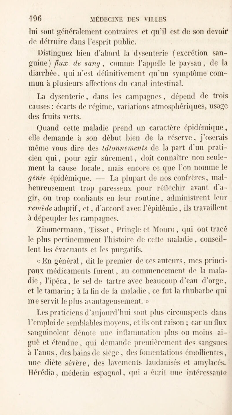 lui sont généralement contraires et qu’il est de son devoir de détruire dans l’esprit public. Distinguez bien d’abord la dysenterie (excrétion san¬ guine) flux de savg, comme l’apjielle le paysan, de la diarrhée, qui n’est définitivement qu’un symptôme com¬ mun à plusieurs affections du canal intestinal. La dysenterie, dans les campagnes, dépend de trois causes : écarts de régime, variations atmosphériques, usage des fruits verts. Quand cette maladie prend un caractère épidémique, elle demande à son début bien de la réserve, j’oserais meme vous dire des tâtonnements de la part d’un prati¬ cien qui, pour agir sûrement, doit connaître non seule¬ ment la cause locale, mais encore ce que l’on nomme le génie épidémique. — La plupart de nos confrères, mal- beureusement trop paresseux pour réfléchir avant d’a¬ gir, ou trop confiants en leur routine, administrent leur remède adoptif, et, d’accord avec l’épidémie, ils travaillent à dépeupler les campagnes. Zimmermann, Tissot, Pringle et Monro, qui ont tracé le plus pertinemment l’iiistoire de cette maladie, conseil¬ lent les évacuants et les purgatifs. « En général, dit le premier de ces auteurs, mes princi¬ paux médicaments furent, au commencement de la mala¬ die , l’ipéca, le sel de tartre avec beaucoup d’eau d’orge, et le tamarin ; à la fin de la maladie, ce fut la rhubarlte qui me servit le plus avantageusenieut. » Les praticiens d’aujourd’hui sont plus circonspecls dans l’emploi de semblables moyens, et ils ont raison ; car un Ilux sanguinolent déiiole une inflammation plus ou moins ai¬ guë et étendue, qui demande premièrement des sangsues à l’anus, des bains de siège , des fomentations émollientes, une diète sévère, des lavements laudanisés et amylacés, llérédia, médecin espagnol, qui a écrit une intéressanlo