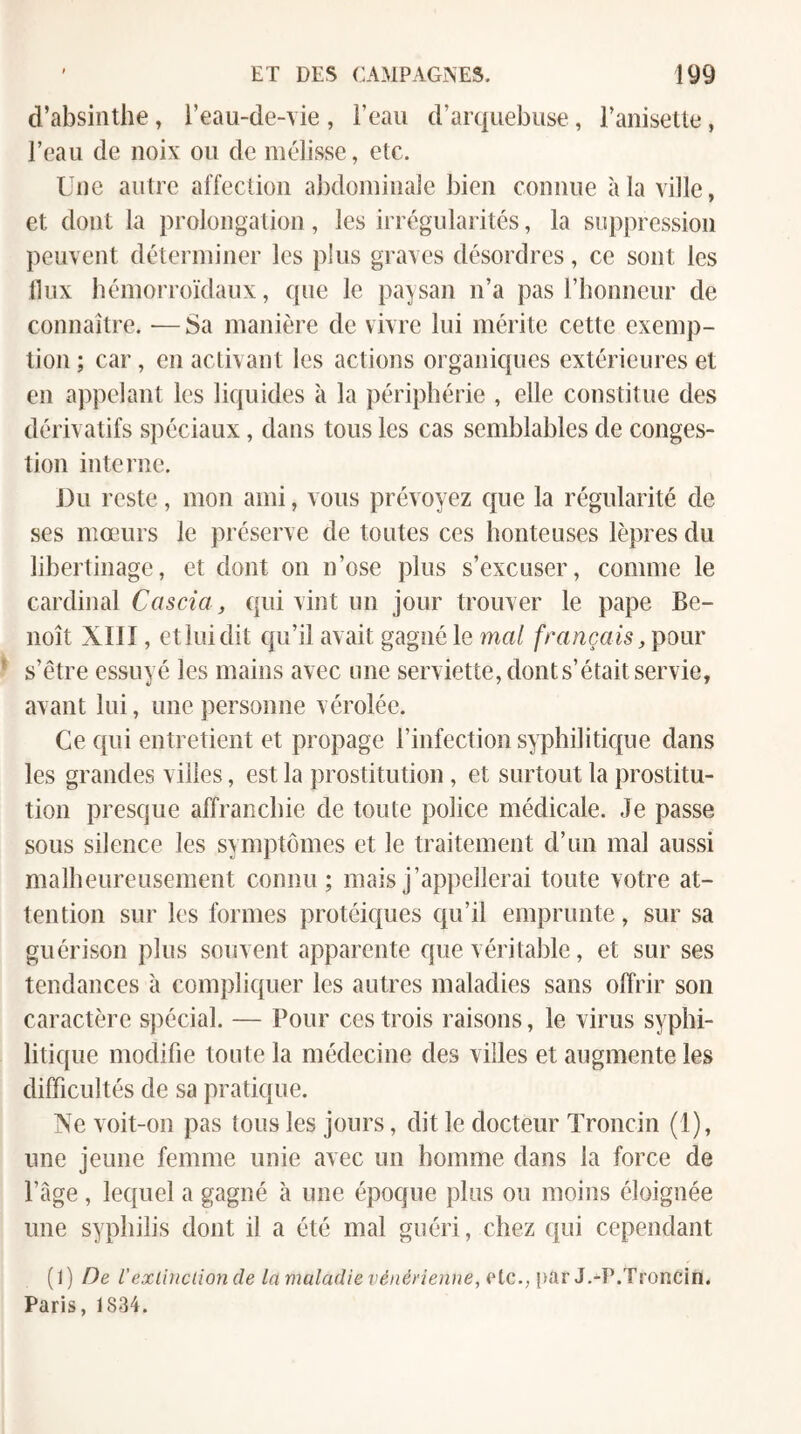 d’absinthe, l’eau-de-\ ie , l’eau d’arquebuse, l’anisette, l’eau de noix ou de mélisse, etc. Une autre affection abdominale bien connue à la ville, et dont la prolongation, les irrégularités, la suppression peuvent déterminer les plus graves désordres, ce sont les tlux hémorroïdaux, que le paysan n’a pas l’honneur de connaître. •— Sa manière de vivre lui mérite cette exemp¬ tion ; car, en activant les actions organiques extérieures et en appelant les liquides à la périphérie , elle constitue des dérivatifs spéciaux, dans tous les cas semblables de conges¬ tion interne. J)u reste, mon ami, vous prévoyez que la régularité de ses mœurs le préserve de toutes ces honteuses lèpres du libertinage, et dont on n’ose plus s’excuser, comme le cardinal Cascia, qui vint un jour trouver le pape Be¬ noît XIII, et lui dit qu’il avait gagné le mal français, pour s’étre essuyé les mains avec ime serviette, dont s’était servie, avant lui, une personne vérolée. Ce qui entretient et propage l’infection syphilitique dans les grandes villes, est la prostitution, et surtout la prostitu¬ tion presque affranchie de toute police médicale. Je passe sous silence les symptômes et le traitement d’un mal aussi malheureusement connu; mais j’appellerai toute votre at¬ tention sur les formes protéiques qu’il emprunte, sur sa guérison plus souvent apparente que véritable, et sur ses tendances à compliquer les autres maladies sans offrir son caractère spécial. — Pour ces trois raisons, le virus syphi¬ litique modifie toute la médecine des villes et augmente les difficultés de sa pratique. Xe voit-on pas tous les jours, dit le docteur Troncin (1), une jeune femme unie avec un homme dans la force de l’âge , lequel a gagné à une époque plus ou moins éloignée une syphilis dont il a été mal guéri, chez qui cependant (i) De V exünclion de la maladie vénérienne, rtc., par J.-P.Troncin. Paris, 1834.