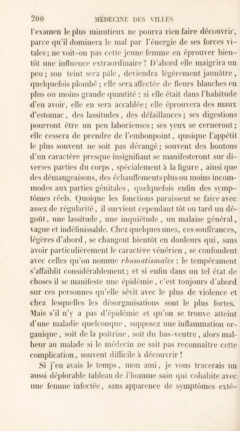 l’examen le pins minutieux ne pourra rien faire découvrir, parce qu’il dominera le mal par l’énergie de ses forces vi¬ tales; ne voit-on pas cette jeune femme en éprouver bien¬ tôt une influence extraordinaire? D’abord elle maigrira un peu ; son teint sera pâle, deviendra légèrement jaunâtre , quelquefois jdombé ; elle sera affectée de fleurs blancbes en plus ou moins grande quantité : si elle était dans l’habitude d’en avoir, elle en sera accablée; elle éprouvera des maux d’estomac, des lassitudes, des défaillances’; ses digestions pourront être un peu laborieuses; ses yeux se cerneront; elle cessera de prendre de l’embonpoint, quoique l’appétit le plus souvent ne soit pas dérangé ; souvent des boutons d’un caractère prest^ue insignifiant se manifesteront sur di¬ verses parties du corps , spécialement à la figure, ainsi que des démangeaisons, des échaufîementsplusou moins incom¬ modes aux parties génitales, quelquefois enfin des symp¬ tômes réels. Ouoique les fonctions paraissent se faire avec assez de régularité, il survient cependant tôt ou tard un dé¬ goût, une lassitude, une inquiétude, un malaise général, vague et indéfinissable. Chez quelques unes, ces souffrances, légères d’abord, se changent bientôt en douleurs qui, sans avoir particulièrement le caractère vénérien , se confondent avec celles qu’on nomme rhumatismales : le tempérament s’affaiblit considérablement; et si enfin dans un tel état de choses il se manifeste une épidémie, c’est toujours d’abord sur ces personnes qu’elle sévit avec le plus de violence et chez lesquelles les désorganisations sont le plus fortes. JMais s’il n’y a pas d’éjiidémie et qu’on se trouve atteint d’une maladie (juelcoïKjue , supposez une inflammation or¬ ganique , soit de la poitrine, soit du bas-ventre, alors mal¬ heur au malade si le médecin ne sait pas reconnaître cette complication, souvent difficile à découvrir ! Si j’en avais le temps, mon ami, je vous tracerais un aussi déplorable tableau de riiomme sain quii cohabite avec une femme infectée, sans apparence de symptômes exté-