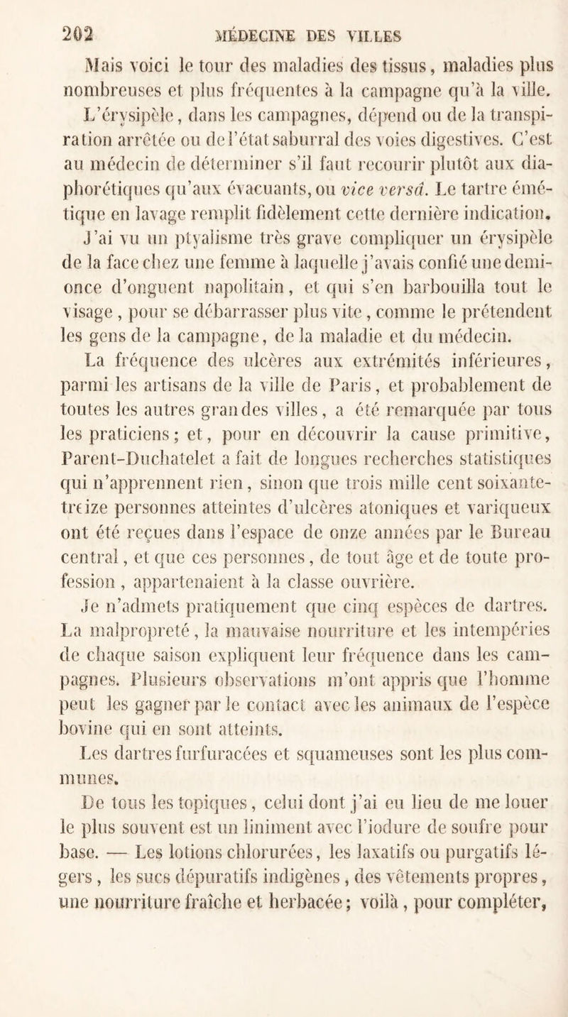 Mais voici le tour des maladies des tissus, maladies plus nombreuses et plus fréquentes à la campagne qu’à la ’ville. L’érysipèle, dans les cam])agnes, dépend ou de la transpi¬ ration arrêtée ou de l’état saburral des voies digestives. C’est au médecin de déterminer s’il faut recourir plutôt aux dia- plîorétiques qu’aux évacuants, ou vice versa. Le tartre émé¬ tique en lavage remplit fidèlement cette dernière indication. J’ai vu un ptyalisme très grave compliquer un érysipèle de la face chez une femme à laquelle j’avais confié une demi- once d’onguent napolitain, et qui s’en barbouilla tout le visage, pour se débarrasser jilus vite, comme le prétendent les gens de la campagne, de la maladie et du médecin. La fréquence des ulcères aux extrémités inférieures, paiani les artisans de la ville de Paris, et probablement de toutes les autres grandes villes, a été remarquée ])ar tous les praticiens; et, pour en découvrir la cause primitive, Parent-Duchatelet a fait de longues recherches statistiques cjui n’apprennent rien, sinon que trois mille cent soixante- treize personnes atteintes d’ulcères atoniques et variqueux ont été reçues dans l’espace de onze années par le Bureau central, et que ces personnes, de tout âge et de toute pro¬ fession , appartenaient h la classe ouvrière. Je n’admets pratiquement que cinq espèces de dartres. La inalpro])reté, la mauvaise nourriture et les intempéries de chaque saison explicfuent leur fréquence dans les cam¬ pagnes. Plusieurs observations m’ont appris que riionnne peut les gagner par le contact avec les animaux de l’espèce bovine qui en sont atteints. Les dartres furfuracées et squameuses sont les plus com¬ munes. Le tous les topiques, celui dont j’ai eu lieu de me louer le plus souvent est un liniment avec l’iodure de soufre pour base. — Les lotions chlorurées, les laxatifs ou purgatifs lé¬ gers , les sucs dépuratifs indigènes, des vêtements propres, une nourriture fraîche et herbacée ; voilà, pour compléter,