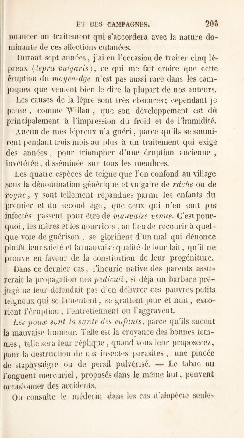 nuancer un traitement qui s’accordera avec la nature do¬ minante de ces aiïections cutanées. Durant sept années, j’ai eu l’occasion de traiter cinq lé¬ preux {lepra vuîgaris), ce qui me fait croire que cette éruption du moyen-dge ii’est pas aussi rare dans les cam¬ pagnes que veuieut bien le dire la plupart de nos auteurs. Les causes de la lèpre sont très obscures; cependant je pense , comme AYillan , que son développement est dû principalement à rimpression du froid et de rimmidité. Aucun de mes lépreux n’a guéri, parce qu’ils se soumi¬ rent pendant trois mois au plus à un traitement qui exige des années , pour triompher d’une éruption ancienne , invétérée, disséminée sur tous les membres. Les quatre espèces de teigne c(ue l’on confond au village sous la dénomination générique et vulgaire de râche ou de rogne J, y sont tellement répandues parmi les enfants du premier et du second âge, que ceux qui n’en sont pas infectés passent pour être de mauvaise venue. C’est pour¬ quoi , les mères et les nourrices , au lieu de recourir à quel¬ que voie de guérison , se glorilient d’un mai qui dénonce plutôt leur saleté et la mauvaise qualité de leur lait, qu’il ne prouve en faveur de la constitution de leur progéniture. Dans ce dernier cas, l’incurie native des parents assu¬ rerait la propagation des pediculi, si déjà un barbare pré¬ jugé ne leur défendait pas d’en délivrer ces pauvres petits teigneux qui se lamentent, se grattent jour et nuit, exco¬ rient l’éruption, rentretiennent ou l’aggravent. Les poux sont la santé des enfantsparce qu’ils sucent la mauvaise humeur. Telle est la croyance des bonnes fem¬ mes , telle sera leur réplique, quand vous leur proposerez, pour la destruction de ces insectes parasites , une pincée de staphysaigre ou de persil pulvérisé. — Le tabac ou l’onguent mercuriel, proposés dans le même but, peuvent occasionner des accidents. On consiiUe le médecin dans !es cas d’alopécie seule-