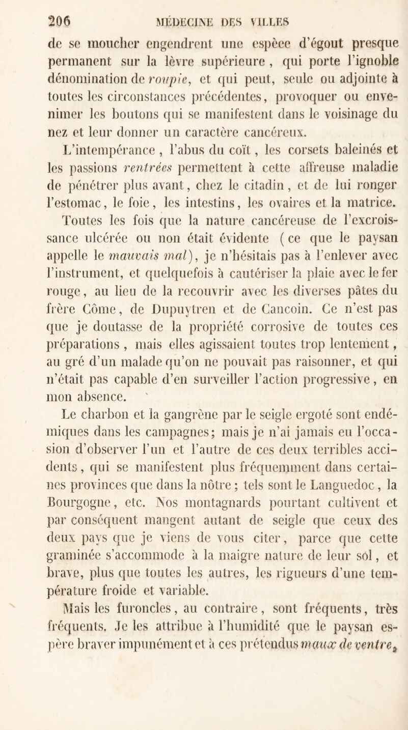 de se mouclier engendrent une espèee d’égout presque permanent sur la lèvre supérieure , qui porte l’ignoble dénomination de roupie, et qui peut, seule ou adjointe à toutes les circonstances précédentes, provoquer ou enve¬ nimer les boutons qui se manifestent dans le voisinage du nez et leur donner un caractère cancéreux. L’intempérance , l’abus du coït, les corsets baleinés et les passions rentrées permettent à cette alireuse maladie de pénétrer plus avant, chez le citadin, et de lui ronger l’estomac, le foie, les intestins, les ovaires et la matrice. Toutes les fois que la nature cancéreuse de l’excrois¬ sance ulcérée ou non était évidente ( ce que le paysan appelle le mauvais mal), je n’hésitais pas à l’enlever avec l’instrument, et quelquefois à cautériser la plaie avec le fer rouge, au lien de la recouvrir avec les diverses pâtes du frère Corne, de Dupuytren et de Cancoin. Ce n’est pas (jne je doutasse de la propriété corrosive de toutes ces préparations , mais elles agissaient toutes trop lentement, au gré d’un malade qu’on ne pouvait pas raisonner, et qui n’était pas capable d’en surveiller l’action progressive, en mon absence. Le charbon et la gangrène par le seigle ei'goté sont endé¬ miques dans les campagnes; mais je n’ai jamais eu l’occa¬ sion d’observer l’un et l’autre de ces deux terribles acci¬ dents , qui se manifestent plus fréquemment dans certai¬ nes provinces que dans la nôtre ; tels sont le Languedoc, la Bourgogne, etc. INos montagnards pourtant cidtivent et par conséquent mangent autant de seigle que ceux des deux pays que je viens de vous citer, parce que cette graminée s’accommode à la maigre nature de leur sol, et brave, plus que toutes les autres, les rigueurs d’une tem¬ pérature froide et variable. ÎMais les furoncles, au contraire, sont fréquents, très fréquents. Je les attribue à l’humidité que le paysan es¬ père braver impunément et à ces })i-étcudus maucc de ventre