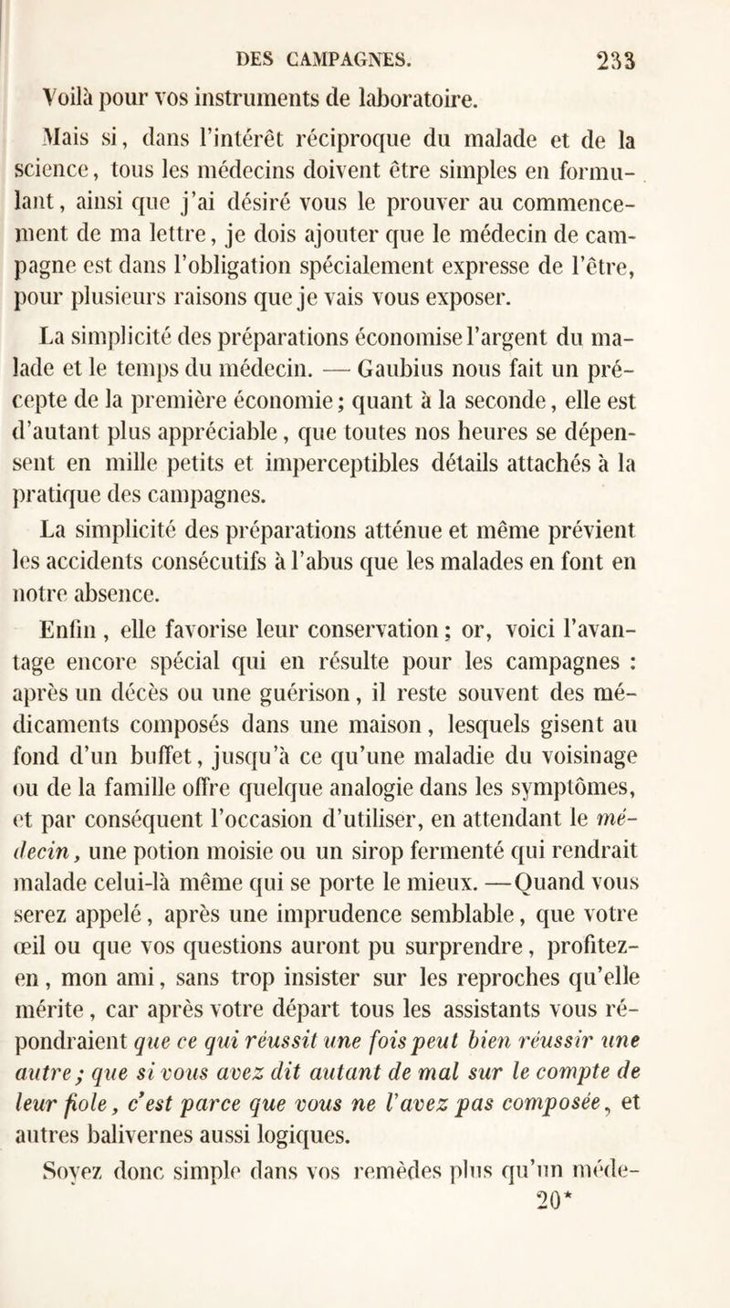 Voilà pour vos instruments de laboratoire. Mais si, dans l’intérêt réciproque du malade et de la science, tous les médecins doivent être simples en formu¬ lant, ainsi que j’ai désiré vous le prouver au commence¬ ment de ma lettre, je dois ajouter que le médecin de cam¬ pagne est dans l’obligation spécialement expresse de l’être, pour plusieurs raisons que je vais vous exposer. La simplicité des préparations économise l’argent du ma¬ lade et le temps du médecin. — Gaubius nous fait un pré¬ cepte de la première économie ; quant à la seconde, elle est d’autant plus appréciable, que toutes nos heures se dépen¬ sent en mille petits et imperceptibles détails attachés à la pratique des campagnes. La simplicité des préparations atténue et même prévient les accidents consécutifs à l’abus que les malades en font en notre absence. Enfin , elle favorise leur conservation ; or, voici l’avan¬ tage encore spécial qui en résulte pour les campagnes : après un décès ou une guérison, il reste souvent des mé¬ dicaments composés dans une maison, lesquels gisent au fond d’un buffet, jusqu’à ce qu’une maladie du voisinage ou de la famille offre quelque analogie dans les symptômes, et par conséquent l’occasion d’utiliser, en attendant le mé¬ decin , une potion moisie ou un sirop fermenté qui rendrait malade celui-là même qui se porte le mieux. —Quand vous serez appelé, après une imprudence semblable, que votre œil ou que vos questions auront pu surprendre, profitez- en, mon ami, sans trop insister sur les reproches qu’elle mérite, car après votre départ tous les assistants vous ré¬ pondraient que ce qui réussit une fois peut bien réussir une autre ; que si vous avez dit autant de mal sur le compte de leur fiole, cest parce que vous ne Vavez pas composée^ et autres balivernes aussi logiques. Sovez donc simple dans vos remèdes pins qu’un méde- 20*