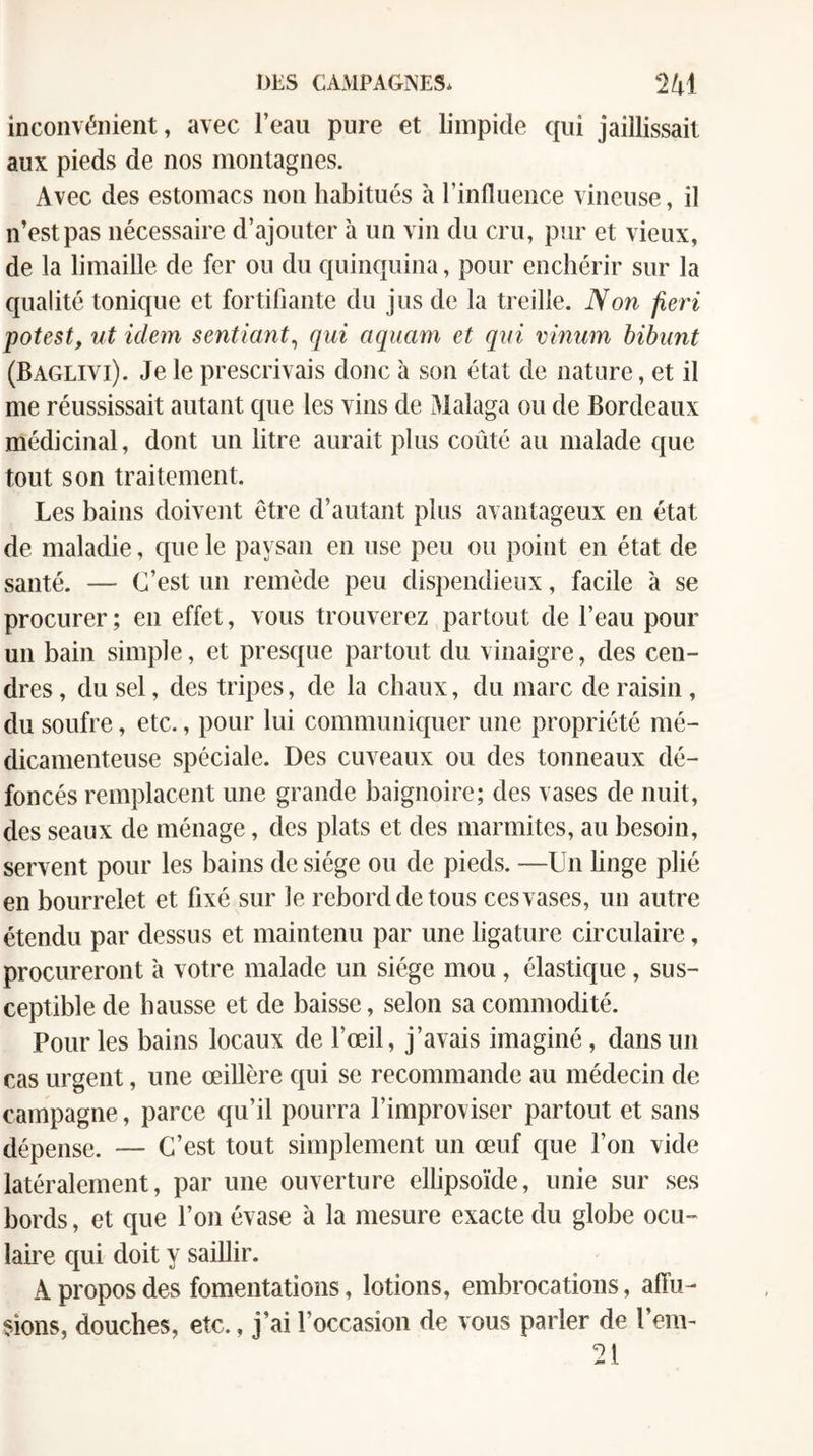 DES CAMPAGNES* 2 41 inconvénient, avec l’eau pure et limpide qui jaillissait aux pieds de nos montagnes. Avec des estomacs non habitués à l’influence vineuse, il n’est pas nécessaire d’ajouter à un vin du cru, pur et vieux, de la limaille de fer ou du quinquina, pour enchérir sur la qualité tonique et fortifiante du jus de la treille. Non feri potest, ut idem sentiant^ qui aquam et qui vmum bibunt (Baglivi). Je le prescrivais donc à son état de nature, et il me réussissait autant que les vins de Malaga ou de Bordeaux médicinal, dont un litre aurait plus coûté au malade que tout son traitement. Les bains doivent être d’autant plus avantageux en état de maladie, que le paysan en use peu ou point en état de santé. — C’est un remède peu dispendieux, facile à se procurer; en effet, vous trouverez partout de l’eau pour un bain simple, et presque partout du vinaigre, des cen¬ dres , du sel, des tripes, de la chaux, du marc de raisin , du soufre, etc., pour lui communiquer une propriété mé¬ dicamenteuse spéciale. Des cuveaux ou des tonneaux dé¬ foncés remplacent une grande baignoire; des vases de nuit, des seaux de ménage, des plats et des marmites, au besoin, servent pour les bains de siège ou de pieds. —Un linge plié en bourrelet et fixé sur le rebord de tous ces vases, un autre étendu par dessus et maintenu par une ligature circulaire, procureront à votre malade un siège mou, élastique, sus¬ ceptible de hausse et de baisse, selon sa commodité. Pour les bains locaux de l’œil, j’avais imaginé, dans un cas urgent, une œillère qui se recommande au médecin de campagne, parce qu’il pourra l’improviser partout et sans dépense. — C’est tout simplement un œuf que l’on vide latéralement, par une ouverture ellipsoïde, unie sur ses bords, et que l’on évase à la mesure exacte du globe ocu¬ laire qui doit y saillir. A propos des fomentations, lotions, embrocations, affu¬ sions, douches, etc., j’ai l’occasion de vous parler de l’em- 21