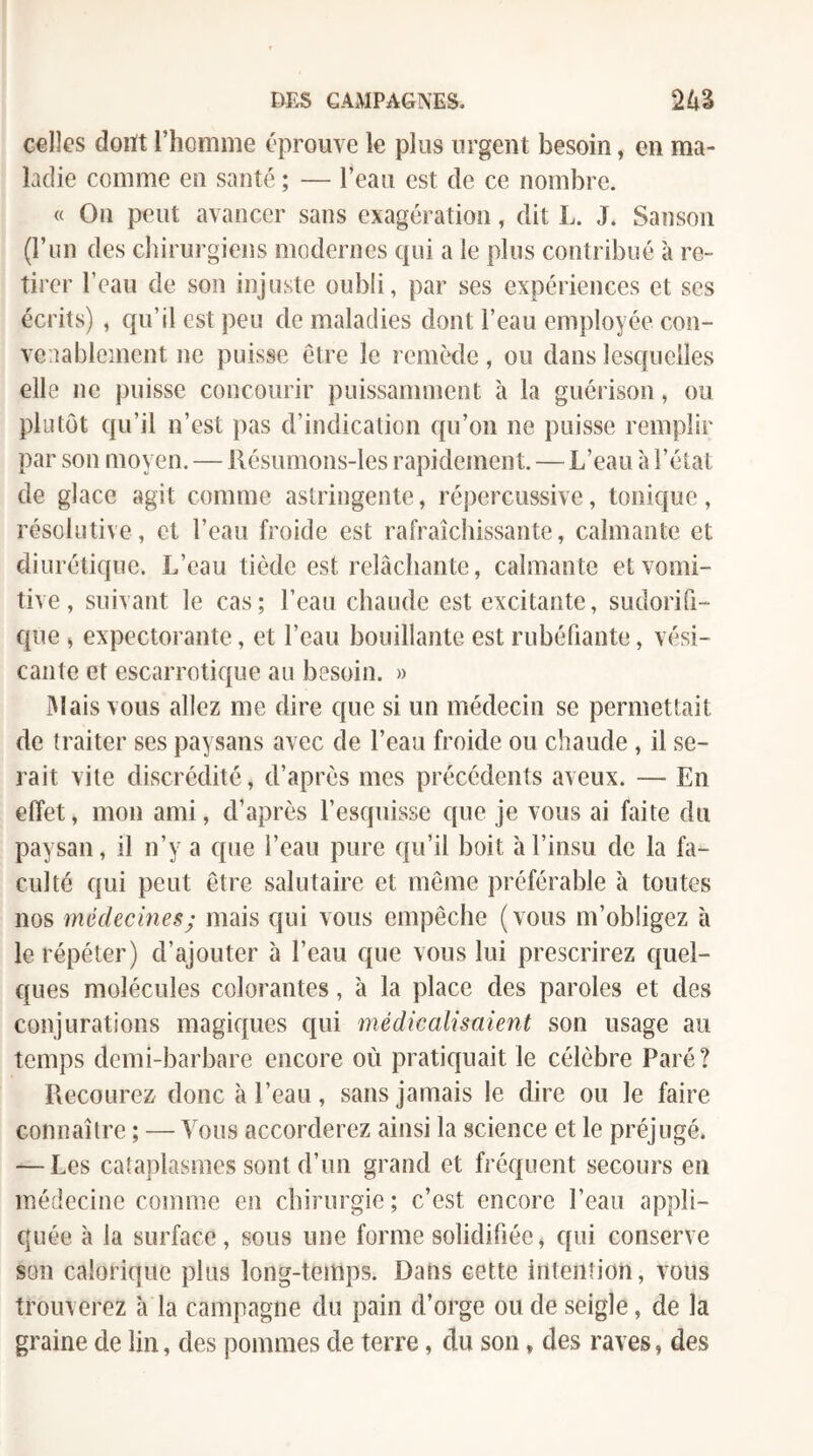 celles doiït l’homme éprouve le plus urgent besoin, en ma¬ ladie comme en santé ; — l’eau est de ce nombre. « On peut avancer sans exagération, dit L. J. Sanson (l’nn des chirurgiens modernes qui a le plus contribué à re¬ tirer l’eau de son injuste oubli, par ses expériences et ses écrits) , qu’il est peu de maladies dont l’eau employée con¬ venablement ne puisse être le remède, ou dans lesquelles elle ne puisse concourir puissamment à la guérison, ou plutôt qu’il n’est pas d’indication qu’on ne puisse remplir par son moyen. — llésumons-les rapidement. — L’eau à l’état de glace agit comme astringente, répercussive, tonique, résolutive, et l’eau froide est rafraîchissante, calmante et diurétique. L’eau tiède est relâchante, calmante et vomi¬ tive , suivant le cas; l’eau chaude est excitante, sudorifi¬ que ) expectorante, et l’eau bouillante est rubéfiante, vési- cante et escarrotique au besoin. » 31ais vous allez me dire que si un médecin se permettait de traiter ses paysans avec de l’eau froide ou chaude , il se¬ rait vite discrédité, d’après mes précédents aveux. —■ En effet, mon ami, d’après l’esquisse que je vous ai faite du paysan, il n’y a que l’eau pure qu’il boit à l’insu de la fa¬ culté qui peut être salutaire et même préférable à toutes nos médecines; mais qui vous empêche (vous m’obligez à le répéter) d’ajouter à l’eau que vous lui prescrirez c{uel- ques molécules colorantes, à la place des paroles et des conjurations magiques qui médicalisaient son usage au temps demi-barbare encore où pratiquait le célèbre Paré? Recourez/ donc à l’eau, sans jamais le dire ou le faire connaître ; — Vous accorderez ainsi la science et le préjugé. — Les cataplasmes sont d’un grand et fréquent secours en médecine comme en chirurgie ; c’est encore l’eau appli¬ quée à la surface, sous une forme solidifiée^ qui conserve son calorique plus long-temps. Dans cette intention, vous trouverez à la campagne du pain d’orge ou de seigle, de la graine de lin, des pommes de terre, du son, des raves, des