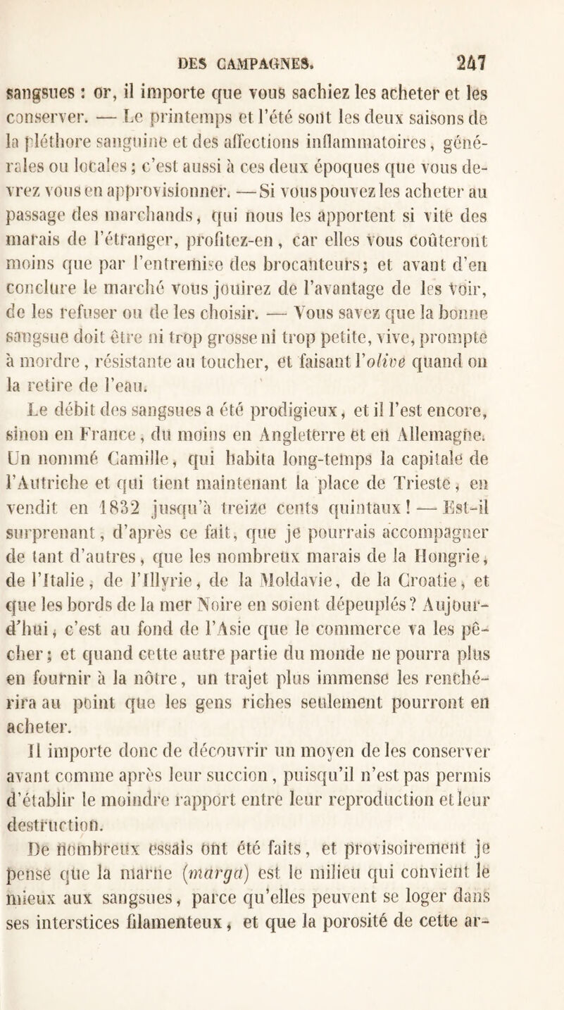 sangsues ; or, il importe que vous sachiez les acheter et les conserver. — Le printemps et l’été sont les deux saisons de la pléthore sanguine et des aftcctions inflammatoires, géné¬ rales ou locales ; c’est aussi à ces deux époques cpie vous de¬ vrez vous en approvisionner. —Si vous pouvez les acheter au passage des marchands, qui nous les apportent si vite des marais de l’étranger, profitez-en, car elles vous coûteront moins que par l’entremise des brocanteurs; et avant d’en conclure le marché vous jouirez de l’avantage de les Voir, de les refuser on de les choisir. — Vous savez que la bonne sangsue doit être ni trop grosse ni trop petite, vive, prompte à mordre, résistante au toucher, et faisant Volive quand on la retire de l’eau. Le débit des sangsues a été prodigieux, et il l’est encore, sinon en France, du moins en Angleterre et eu Allemagne; Un nommé Camille, cfui habita long-temps la capitale de l’Autriche et qui tient maintenant la place de Trieste, en vendit en 1832 Jusqu’à treize cents quintaux! — Est-il surprenant, d’après ce fait, que je pourrais accompagner de tant d’autres, que les nombreux marais de la Hongriej de l’Italie, de l’Illyrie, de la Moldavie, de la Croatie, et cfue les bords de la mer Noire en soient dépeuplés? Aujour¬ d'hui ^ c’est au fond de l’Asie que le commerce va les pê¬ cher ; et quand cette autre partie du monde ne pourra plus en fournir à la nôtre, un trajet plus immense les renché¬ rira au point que les gens riches seulement pourront en acheter. n importe donc de découvrir un moyen de les conserver avant comme après leur succion , puisqu’il n’est pas permis d’établir le moindre rapport entre leur reproduction et leur destruction. De nombreux essais ont été faits, et provisoirement je pense que la marne (marga) est le milieu qui convient le mieux aux sangsues, parce qu’elles peuvent se loger dans ses interstices fdamenteux, et que la porosité de cette ar-