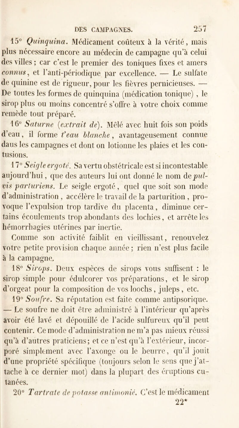 15° Quinquina, Médicament coûteux à la vérité, mais plus nécessaire encore au médecin de campagne qu’à celui des villes ; car c’est le premier des toniques fixes et amers connus,^ et l’anti-périodique par excellence. — Le sulfate de quinine est de rigueur, pour les fièvres pernicieuses. — De toutes les formes de quinquina (médication tonique) , le sirop plus ou moins concentré s’offre à votre choix comme remède tout jiréparé. 16° Saturne {extrait de). Mêlé avec huit fois son poids d’eau, il forme feau blanche, avantageusement connue dans les campagnes et dont on lotionne les plaies et les con¬ tusions. 17° Seigle ergoté. Sa vertu obstétricale est si incontestable aujourd’hui, que des auteurs lui ont donné le nom depid- vis 'parluriens. Le seigle ergoté, quel que soit son mode d’administration , accélère le travail de la parturition , pro¬ voque l’expulsion trop tardive du placenta, diminue cer¬ tains écoulements trop abondants des lochies, et arrête les hémorrhagies utérines par inertie. Comme son activité faiblit en vieillissant, renouvelez votre petite provision chaque année ; rien n’est plus facile à la campagne. 18° Sirops. Deux espèces de sirops vous suffisent : le sirop simple pour édulcorer vos préparations, et le sirop d’orgeat pour la composition de vos loochs, juleps, etc. 19° Soufre. Sa réputation est faite comme antipsorique. — Le soufre ne doit être administré à l’intérieur qu’après avoir été lavé et dépouillé de l’acide sulfureux qu’il peut contenir. Ce mode d’administration ne m’a pas mieux réussi qu’à d’autres praticiens; et ce n’est qu’à l’extérieur, incor¬ poré simplement avec l’axonge ou le beurre, qu’il jouit d’une propriété spécifique (toujours selon le sens que j’at¬ tache à ce dernier mot) dans la plupart des éruptions cu¬ tanées. 20° Tartrate dépotasse anlimonié. C’est le médicament 22*