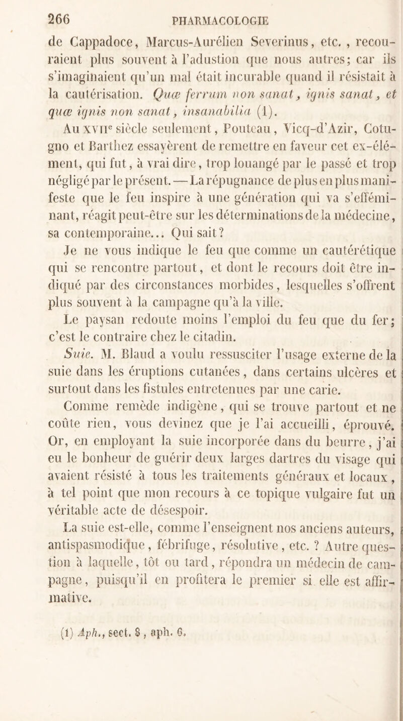 de Cappaclocc, Marciis-Aurélien Sevcrinns, etc. , recou¬ raient plus souvent à radustion que nous autres; car iis s’imaginaient qu’un mal était incurable quand il résistait à la cautérisation. Qiiœ fernim non sanat, ignis sanat, et quœ ignis non sanat, insanabüld (1). Au xvfi® siècle seulement, Fouteau, Yicq-d’Azir, Cotu- gno et Barthez essayèrent de remettre en faveur cet ex-élé¬ ment, qui fut, à vrai dire, trop louangé par le passé et trop négligé par le pi'ésent. — La répugnance de plus en plus mani¬ feste que le feu inspire à une génération qui va s’elfémi- nant, réagit peut-être sur les déterminations de la médecine, sa contemporaine... Qui sait? Je ne vous indique le feu que comme un cautérétique qui se rencontre partout, et dont le recours doit être in¬ diqué par des circonstances morbides, lesquelles s’offrent plus souvent à la campagne qu’à la ville. Le paysan redoute moins l’emploi du feu que du fer; c’est le contraire chez le citadin. Suie. M. Blaud a voulu ressusciter l’usage externe de la suie dans les éruptions cutanées, dans certains ulcères et surtout dans les fistules entretenues par une carie. Comme remède indigène, qui se trouve partout et ne coûte rien, vous devinez que je l’ai accueilli, éprouvé. Or, en employant la suie incorporée dans du beurre, j’ai eu le bonheur de guérir deux larges dartres du visage qui avaient résisté à tous les traitements généraux et locaux , à tel point que mon recours à ce topique vulgaire fut un véritable acte de désespoir. La suie est-elle, comme l’enseignent nos anciens autours, antispasmodique, fébrifuge, résolutive, etc. ? Autre ques¬ tion à laquelle, tôt ou tard, répondra un médecin de cam¬ pagne , puisqu’il en profitera le premier si elle est alFir- inative. (1) Àph., sect. 8, €iph. G,