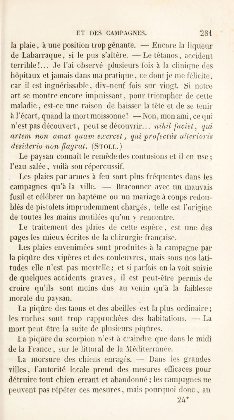 la plaie, à une position trop gênante. — Encore la liqueur de Labarraque, si le pus s’altère. — Le tétanos, accident terrible!... Je l’ai observé plusieurs fois à la clinique des hôpitaux et jamais dans ma pratique, ce dont je me félicite, car il est inguérissable, dix-neuf fois sur vingt. Si notre art se montre encore impuissant, pour triompher de cette maladie, est-ce une raison de baisser la tête et de se tenir à l’écart, quand la mort moissonne? — Non, mon ami, ce qui n’est pas découvert, peut se découvrir... nihil faciet, qui artem non amat quam eœercet, qui profectiis îilteriorù desiderio non flagrat. (Stoll.) Le paysan connaît le remède des contusions et il en use ; l’eau salée, voilà son répercussif. Les plaies par armes h feu sont plus fréquentes dans les campagnes qu’à la ville. — Braconner avec un mauvais fusil et célébrer un baptême ou un mariage à coups redou¬ blés de pistolets imprudemment chargés, telle est l’origine de toutes les mains mutilées qu’on y rencontre. Le traitement des plaies de cette espèce, est une des pages les mieux écrites de la chirurgie française. Les plaies envenimées sont produites à la campagne par la piqûre des vipères et des couleuvres, mais sous nos lati¬ tudes elle n’est pas moi telle ; et si parfois on la voit suivie de quelques accidents graves, il est peut-être permis de croire qu’ils sont moins dus au venin qu’à la faiblesse morale du paysan. La piqûre des taons et des abeilles est la plus ordinaire ; les ruches sont trop rapprochées des habitations. — La mort peut être la suite de plusieurs piqûres. La piqûre du scorpion n’est à craindre que dans le midi delà France, sur le littoral de la Méditerranée. La morsure des chiens enragés. — Dans les grandes villes, l’autorité locale prend des mesures efficaces pour détruire tout chien errant et abandonné ; les campagnes ne peuvent pas répéter ces mesures, mais pourquoi donc, au