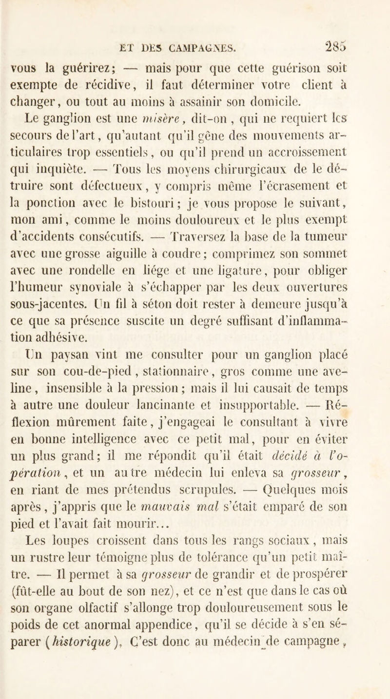 VOUS la guérirez ; — mais pour que cette guérison soit exempte de récidive, il faut déterminer votre client à changer, ou tout au moins à assainir son domicile. Le ganglion est une misère, dit-on , qui ne requiert les secours de l’art, qu’autant qu’il gène des mouvements ar¬ ticulaires trop essentiels, ou qu’il prend un accroissement qui inquiète. — Tous les moyens chirurgicaux de le dé¬ truire sont défectueux, y compris meme l’écrasement et la ponction avec le bistouri; je vous propose le suivant, mon ami, comme le moins douloureux et le plus exempt d’accidents consécutifs. — Traversez la base de la tumeur avec une grosse aiguille à coudre; comprimez son sommet avec une rondelle en liège et une ligature, pour obliger l’humeur synoviale à s’échapper par les deux ouvertures sous-jacentes. Un fil à séton doit rester à demeure jusqu’à ce que sa présence suscite un degré suffisant d’inflamma¬ tion adhésive. Un paysan vint me consulter pour un ganglion placé sur son cou-de-pied , stationnaire, gros comme une ave¬ line , insensible à la pression ; mais il lui causait de temps à autre une douleur lancinante et insupportable. — Ré¬ flexion mûrement faite, j’engageai le consultant à vivre en bonne intelligence avec ce petit mal, pour en éviter un plus grand; il me répondit qu’il était décidé à l'o¬ pération^ et un autre médecin lui enleva sa grosseur, en riant de mes prétendus scrupules. — Quelques mois après, j’appris que le mauvais mal s’était emparé de son pied et l’avait fait mourir... Les loupes croissent dans tous les rangs sociaux, mais un rustre leur témoigne plus de tolérance qu’un petit maî¬ tre. — Il permet à sa grosseur de grandir et de prospérer (fût-elle au bout de son nez), et ce n’est que dans le cas où son organe olfactif s’allonge trop douloureusement sous le poids de cet anormal appendice, qu’il se décide à s’en sé¬ parer {^historique). C’est donc au médecinjle campagne,