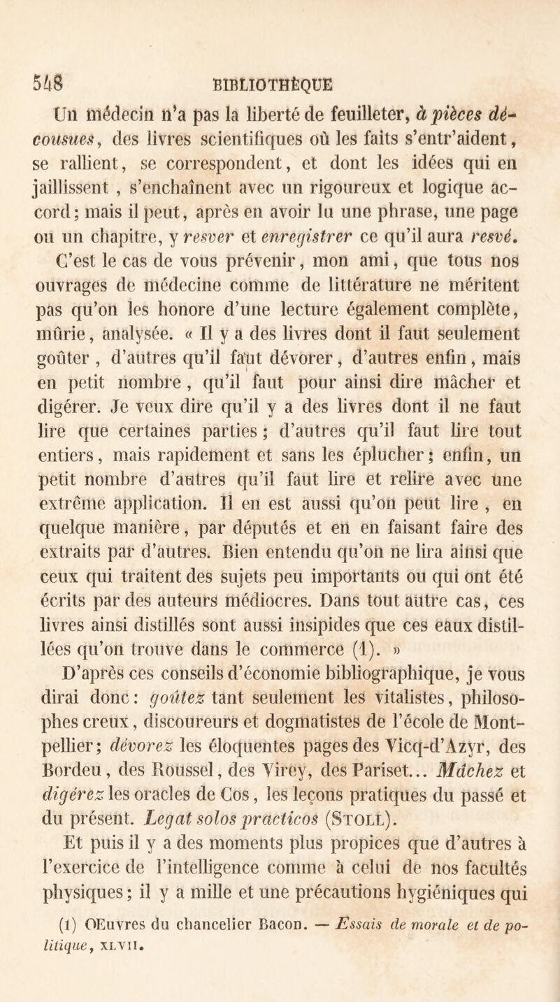 ün médecin n’a pas la li}3ertéde feuilleter, à pièces dé^ cousues, des livres scientifiques où les faits s’entr’aident, se rallient, se correspondent, et dont les idées qui en jaillissent , s’enchaînent avec un rigoureux et logique ac¬ cord ; mais il peut, après en avoir lu une phrase, une page ou un chapitre, y resver et enregistrer ce qu’il aura t^esvé. C’est le cas de vous prévenir, mon ami, que tous nos ouvrages de médecine comme de littérature ne méritent pas qu’on les honore d’une lecture également complète, mûrie, analysée. « Il y a des livres dont il faut seulement goûter , d’autres qu’il faut dévorer, d’autres enfin, mais en petit nombre , qu’il faut pour ainsi dire mâcher et digérer. Je veux dire qu’il y a des livres dont il ne faut lire que certaines parties ; d’autres qu’il faut lire tout entiers, mais rapidement et sans les éplucher ; enfin, un petit nombre d’autres qu’il faut lire et relire avec une extrême application. Il en est aussi qu’on peut lire , en quelque manière, par députés et en en faisant faire des extraits par d’autres. Bien entendu qu’on ne lira ainsi que ceux qui traitent des sujets peu importants ou qui ont été écrits par des auteurs médiocres. Dans tout autre cas, ces livres ainsi distillés sont aussi insipides que ces eaux distil¬ lées qu’on trouve dans le commerce (1). » D’après ces conseils d’économie bibliographique, je vous dirai donc : goûtez tant seulement les vitalistes, philoso¬ phes creux, discoureurs et dogmatistes de l’école de Mont¬ pellier; dévorez les éloquentes pages des Vicq-d’Azyr, des Bordeu , des Roussel, des Yirey, des Pariset... Mâchez et digérez les oracles de Cos, les leçons pratiques du passé et du présent. Légat solos practicos (Stoll). Et puis il y a des moments plus propices que d’autres à l’exercice de l’intelligence comme à celui de nos facultés physiques ; il y a mille et une précautions hygiéniques qui (1) OEuvres du cliancelier Bacon. — Lssais de morale et de po¬ litique ^ XL'VII.