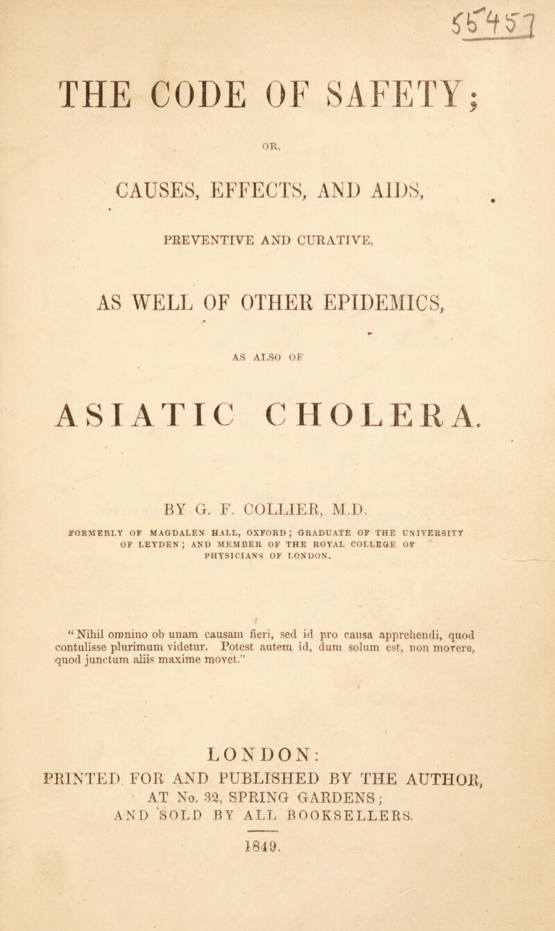 THE CODE OF SAFETY OR. CAUSES, EFFECTS, AND AIDS, 9 PREVENTIVE AND CURATIVE, AS WELL OF OTHER EPIDEMICS, AS ALSO OF ASIATIC C H O L E R A BY G. F. COLLIER, M.D. FORMERLY OF MAGDALEN HALL, OXFORD; GRADUATE OF THE UNIVERSITY OF LEYDEN; AND MEMBER OF THE ROYAL COLLEGE OF PHYSICIANS OF LONDON. “ Nihil oronino ob unam causain fieri, sed id pro causa apprehendi, quod contulisse plurimum videtur. Potest autem id, dura solum est, non movere. quod junctum aliis maxime raovet.” L ONI)ON: PRINTED FOR AND PUBLISHED BY THE AUTHOR, ' AT No. 32, SPRING GARDENS; AND SOLD BY ALL BOOKSELLERS, 1849.