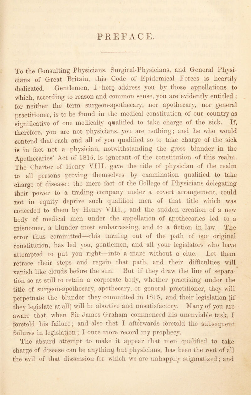 PREFACE. To the Consulting Physicians, Surgical-Physicians, and General Physi- cians of Great Britain, this Code of Epidemical Forces is heartily dedicated. Gentlemen, I here address you by those appellations to which, according to reason and common sense, you are evidently entitled ; for neither the term surgeon-apothecary, nor apothecary, nor general practitioner, is to he found in the medical constitution of our country as significative of one medically qualified to take charge of the sick. If, therefore, you are not physicians, you are nothing; and he who would contend that each and all of you qualified so to take charge of the sick is in fact not a physician, notwithstanding the gross blunder in the Apothecaries’ Act of 1815, is ignorant of the constitution of this realm. The Charter of Henry VIII. gave the title of physician of the realm to all persons proving themselves by examination qualified to take charge of disease : the mere fact of the College of Physicians delegating their power to a trading company under a covert arrangement, could not in equity deprive such qualified men of that title which was conceded to them by Henry VIII.; and the sudden creation of a new body of medical men under the appellation of apothecaries led to a misnomer, a blunder most embarrassing, and to a fiction in law. The error thus committed—this turning out of the path of our original constitution, has led you, gentlemen, and all your legislators who have attempted to put you right—into a maze without a clue. Let them retrace their steps and regain that path, and their difficulties will vanish like clouds before the sun. But if they draw the line of separa- tion so as still to retain a corporate body, whether practising under the title of surgeon-apothecary, apothecary, or general practitioner, they will perpetuate the blunder they committed in 1815, and their legislation (if they legislate at all) will be abortive and unsatisfactory. Many of you are aware that, when Sir James Graham commenced his unenviable task, I foretold his failure; and also that I afterwards foretold the subsequent failures in legislation; I once more record my prophecy. The absurd attempt to make it appear that men qualified to take charge of disease can be anything but physicians, has been the root of all the evil of that dissension for which vTe are unhappily stigmatized; and