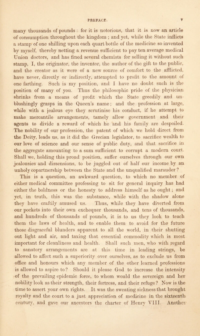 many thousands of pounds : for it is notorious, that it is now an article of consumption throughout the kingdom ; and yet, while the State inflicts a stamp of one shilling upon each quart bottle of the medicine so invented by myself, thereby netting a revenue sufficient to pay ten average medical Union doctors, and has fined several chemists for selling it without such stamp, I, the originator, the inventor, the author of the gift to the public, and the creator as it were of a new source of comfort to the afflicted, have never, directly or indirectly, attempted to profit to the amount of one farthing. Such is my position, and I have no doubt such is the position of many of you. Thus the philosophic pride of the physician shrinks from a means of profit which the State greedily and un- blushingly grasps in the Queen’s name; and the profession at large, while with a jealous eye they scrutinise his conduct, if he attempt to make mercantile arrangements, tamely allow government and their agents to divide a reward of which he and his family are despoiled. The nobility of our profession, the patent of which we hold direct from the Deity, leads us, as it did the Grecian legislator, to sacrifice wealth to our love of science and our sense of public duty, and that sacrifice in the aggregate amounting to a sum sufficient to corrupt a modern court. Shall we, holding this proud position, suffer ourselves through our own jealousies and dissensions, to be juggled out of half our income by an unholy copartnership between the State and the unqualified marauder ? This is a question, an awkward question, to which no member of either medical committee professing to sit for general inquiry has had either the boldness or the honesty to address himself as he ought; and yet, in truth, this was the substance, while with the shadow alone they have craftily amused us. Thus, while they have diverted from our pockets into their own exchequer thousands, and tens of thousands, and hundreds of thousands of pounds, it is to us they look to teach them the laws of health, and to enable them to avoid for the future those disgraceful blunders apparent to all the world, in their shutting out light and air, and taxing that essential commodity which is most important for cleanliness and health. Shall such men, who with regard to sanatory arrangements are at this time in leading strings, be allowed to affect such a superiority over ourselves, as to exclude us from office and honours which any member of the other learned professions is allowed to aspire to ? Should it please God to increase the intensity of the prevailing epidemic force, to whom would the sovereign and her nobility look as their strength, their fortress, and their refuge? Now is the time to assert your own rights. It was the sweating sickness that brought royalty and the court to a just appreciation of medicine in the sixteenth century, and gave our ancestors the charter of Henry VIII. Another