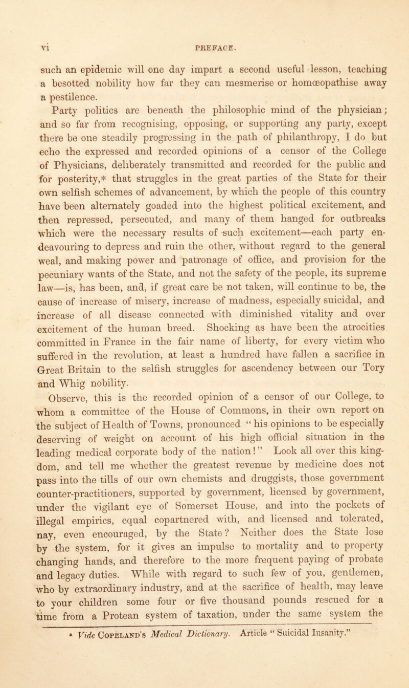 such an epidemic will one day impart a second useful lesson, teaching a besotted nobility how far they can mesmerise or homceopathise away a pestilence. Party politics are beneath the philosophic mind of the physician; and so far from recognising, opposing, or supporting any party, except there be one steadily progressing in the path of philanthropy, I do but echo the expressed and recorded opinions of a censor of the College of Physicians, deliberately transmitted and recorded for the public and for posterity,* that struggles in the great parties of the State for their own selfish schemes of advancement, by which the people of this country have been alternately goaded into the highest political excitement, and then repressed, persecuted, and many of them hanged for outbreaks which were the necessary results of such excitement—each party en- deavouring to depress and ruin the other, without regard to the general weal, and making power and patronage of office, and provision for the pecuniary wants of the State, and not the safety of the people, its supreme law—iSj fias been, and, if great care be not taken, will continue to be, the cause of increase of misery, increase of madness, especially suicidal, and increase of all disease connected with diminished vitality and over excitement of the human breed. Shocking as have been the atrocities committed in France in the fair name of liberty, for every victim who suffered in the revolution, at least a hundred have fallen a sacrifice in Great Britain to the selfish struggles for ascendency between our Tory and Whig nobility. Observe, this is the recorded opinion of a censor of our College, to whom a committee of the House of Commons, in their own report on the subject of Health of Towns, pronounced “ his opinions to be especially deserving of weight on account of his high official situation in the leading medical corporate body of the nation! ” Look all over this king- dom, and tell me whether the greatest revenue by medicine does not pass into the tills of our own chemists and druggists, those government counter-practitioners, supported by government, licensed by government, under the vigilant eye of Somerset House, and into the pockets of illegal empirics, equal copartnered with, and licensed and tolerated, nay, even encouraged, by the State ? Neither does the State lose by the system, for it gives an impulse to mortality and to property changing hands, and therefore to the more frequent paying of probate and legacy duties. While with regard to such few of you, gentlemen, who by extraordinary industry, and at the sacritice of health, may leave to your children some four or five thousand pounds rescued for a time from a Protean system of taxation, under the same system the * Vide Copeland’s Medical Dictionary. Article “ Suicidal Insanity.”