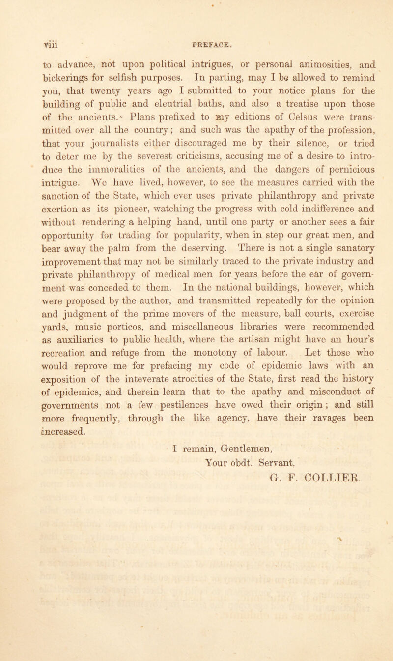 to advance, not upon political intrigues, or personal animosities, and bickerings for selfish purposes. In parting, may I be allowed to remind you, that twenty years ago I submitted to your notice plans for the building of public and eleutrial baths, and also a treatise upon those of the ancients.' Plans prefixed to my editions of Celsus were trans- mitted over all the country; and such was the apathy of the profession, that your journalists either discouraged me by their silence, or tried to deter me by the severest criticisms, accusing me of a desire to intro- duce the immoralities of the ancients, and the dangers of pernicious intrigue. We have lived, however, to see the measures carried with the sanction of the State, which ever uses private philanthropy and private exertion as its pioneer, watching the progress with cold indifference and without rendering a helping hand, until one party or another sees a fair opportunity for trading for popularity, when in step our great men, and bear away the palm from the deserving. There is not a single sanatory improvement that may not be similarly traced to the private industry and private philanthropy of medical men for years before the ear of govern- ment was conceded to them. In the national buildings, however, which were proposed by the author, and transmitted repeatedly for the opinion and judgment of the prime movers of the measure, ball courts, exercise yards, music porticos, and miscellaneous libraries were recommended as auxiliaries to public health, where the artisan might have an hour’s recreation and refuge from the monotony of labour. Let those who would reprove me for prefacing my code of epidemic laws with an exposition of the inteverate atrocities of the State, first read the history of epidemics, and therein learn that to the apathy and misconduct of governments not a few pestilences have owed their origin; and still more frequently, through the like agency, have their ravages been increased. I remain, Gentlemen, Your obdt. Servant, G. F. COLLIER