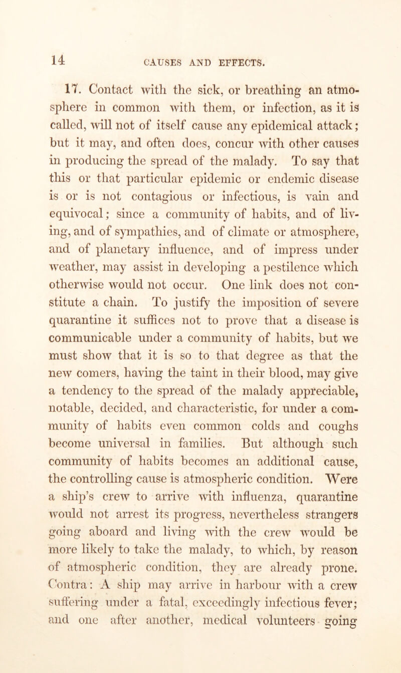 17. Contact with the sick, or breathing an atmo- sphere in common with them, or infection, as it is called, will not of itself cause any epidemical attack; but it may, and often does, concur with other causes in producing the spread of the malady. To say that this or that particular epidemic or endemic disease is or is not contagious or infectious, is vain and equivocal; since a community of habits, and of liv- ing, and of sympathies, and of climate or atmosphere, and of planetary influence, and of impress under weather, may assist in developing a pestilence which otherwise would not occur. One link does not con- stitute a chain. To justify the imposition of severe quarantine it suffices not to prove that a disease is communicable under a community of habits, but we must show that it is so to that degree as that the new comers, having the taint in their blood, may give a tendency to the spread of the malady appreciable, notable, decided, and characteristic, for under a com- munity of habits even common colds and coughs become universal in families. But although such community of habits becomes an additional cause, the controlling cause is atmospheric condition. Were a ship’s crew to arrive with influenza, quarantine would not arrest its progress, nevertheless strangers going aboard and living with the crew would be more likely to take the malady, to which, by reason of atmospheric condition, they are already prone. Contra: A ship may arrive in harbour with a crew suffering under a fatal, exceedingly infectious fever; and one after another, medical volunteers going