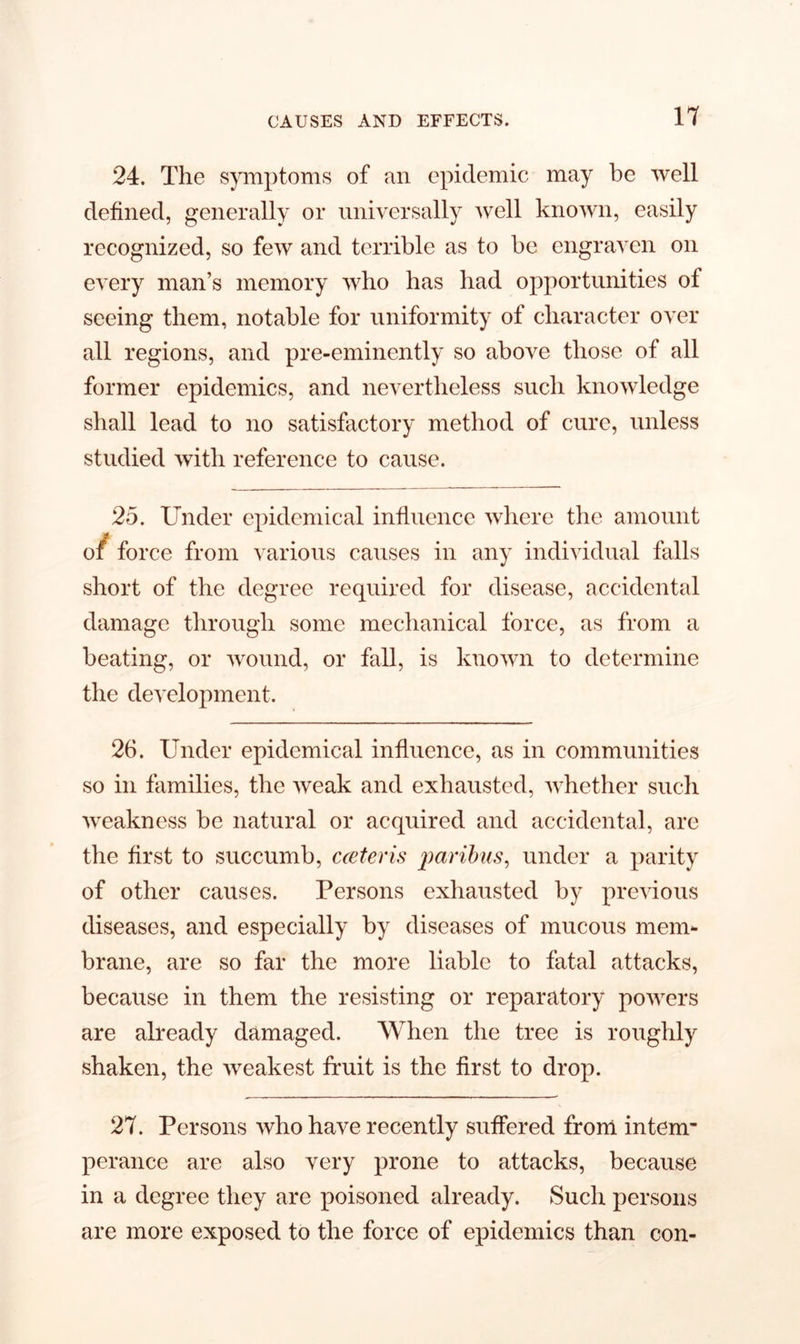 24. The symptoms of an epidemic may be well defined, generally or universally well known, easily recognized, so few and terrible as to be engraven on every man’s memory who has bad opportunities of seeing them, notable for uniformity of character over all regions, and pre-eminently so above those of all former epidemics, and nevertheless such knowledge shall lead to no satisfactory method of cure, unless studied with reference to cause. 25. Under epidemical influence where the amount of force from various causes in any individual falls short of the degree required for disease, accidental damage through some mechanical force, as from a beating, or wound, or fall, is known to determine the development. 26. Under epidemical influence, as in communities so in families, the weak and exhausted, whether such weakness be natural or acquired and accidental, are the first to succumb, cceteris paribus, under a parity of other causes. Persons exhausted by previous diseases, and especially by diseases of mucous mem- brane, are so far the more liable to fatal attacks, because in them the resisting or reparatory powers are already damaged. When the tree is roughly shaken, the weakest fruit is the first to drop. 27. Persons who have recently suffered from intem- perance are also very prone to attacks, because in a degree they are poisoned already. Such persons are more exposed to the force of epidemics than con-