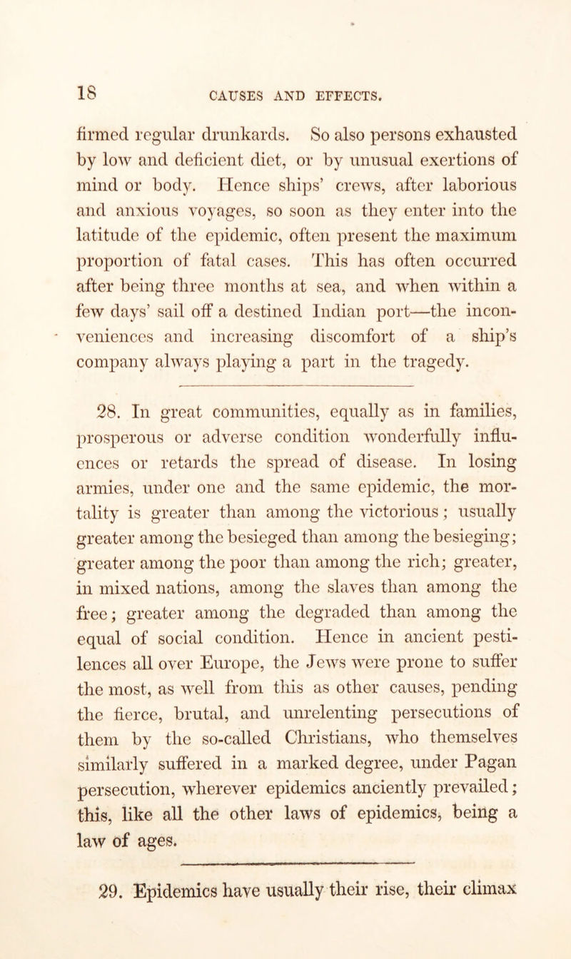 IS firmed regular drunkards. So also persons exhausted by low and deficient diet, or by unusual exertions of mind or body. Hence ships’ crews, after laborious and anxious voyages, so soon as they enter into the latitude of the epidemic, often present the maximum proportion of fatal cases. This has often occurred after being three months at sea, and when within a few days’ sail off a destined Indian port—the incon- veniences and increasing discomfort of a ship’s company always playing a part in the tragedy. 28. In great communities, equally as in families, prosperous or adverse condition wonderfully influ- ences or retards the spread of disease. In losing armies, under one and the same epidemic, the mor- tality is greater than among the victorious; usually greater among the besieged than among the besieging; greater among the poor than among the rich; greater, in mixed nations, among the slaves than among the free; greater among the degraded than among the equal of social condition. Hence in ancient pesti- lences all over Europe, the Jews were prone to suffer the most, as well from this as other causes, pending the fierce, brutal, and unrelenting persecutions of them by the so-called Christians, who themselves similarly suffered in a marked degree, under Pagan persecution, wherever epidemics anciently prevailed; this, like all the other laws of epidemics, being a law of ages. 29. Epidemics have usually their rise, their climax