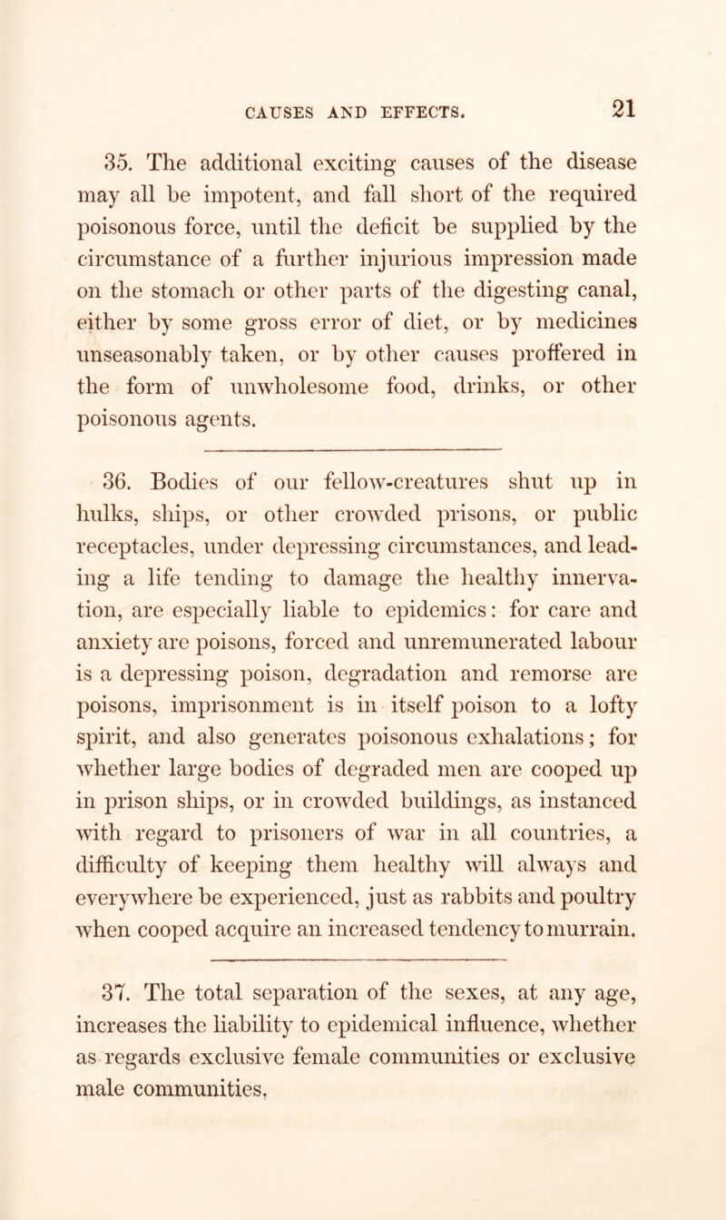 35. The additional exciting causes of the disease may all be impotent, and fall short of the required poisonous force, until the deficit be supplied by the circumstance of a further injurious impression made on the stomach or other parts of the digesting canal, either by some gross error of diet, or by medicines unseasonably taken, or by other causes proffered in the form of unwholesome food, drinks, or other poisonous agents. 36. Bodies of our fellow-creatures shut up in hulks, ships, or other crowded prisons, or public receptacles, under depressing circumstances, and lead- ing a life tending to damage the healthy innerva- tion, are especially liable to epidemics: for care and anxiety are poisons, forced and unremunerated labour is a depressing poison, degradation and remorse are poisons, imprisonment is in itself poison to a lofty spirit, and also generates poisonous exhalations; for whether large bodies of degraded men are cooped up in prison ships, or in crowded buildings, as instanced with regard to prisoners of war in all countries, a difficulty of keeping them healthy will always and everywhere he experienced, just as rabbits and poultry when cooped acquire an increased tendency to murrain. 37. The total separation of the sexes, at any age, increases the liability to epidemical influence, whether as regards exclusive female communities or exclusive male communities.
