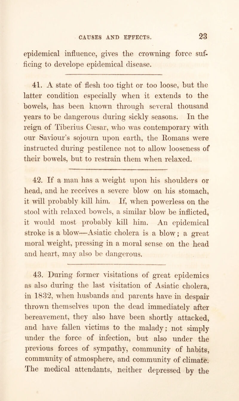 epidemical influence, gives the crowning force suf- ficing to develope epidemical disease. 41. A state of flesh too tight or too loose, but the latter condition especially when it extends to the bowels, has been known through several thousand years to be dangerous during sickly seasons. In the reign of Tiberius Caesar, who was contemporary with our Saviour’s sojourn upon earth, the Romans were instructed during pestilence not to allow looseness of their bowels, but to restrain them when relaxed. 42. If a man has a weight upon his shoulders or head, and he receives a severe blow on his stomach, it will probably kill him. If, when powerless on the stool with relaxed bowels, a similar blow be inflicted, it would most probably kill him. An epidemical stroke is a blow—Asiatic cholera is a blow; a great moral weight, pressing in a moral sense on the head and heart, may also be dangerous. 43. During former visitations of great epidemics as also during the last visitation of Asiatic cholera, in 1832, when husbands and parents have in despair thrown themselves upon the dead immediately after bereavement, they also have been shortly attacked, and have fallen victims to the malady; not simply under the force of infection, but also under the previous forces of sympathy, community of habits, community of atmosphere, and community of climate. The medical attendants, neither depressed by the