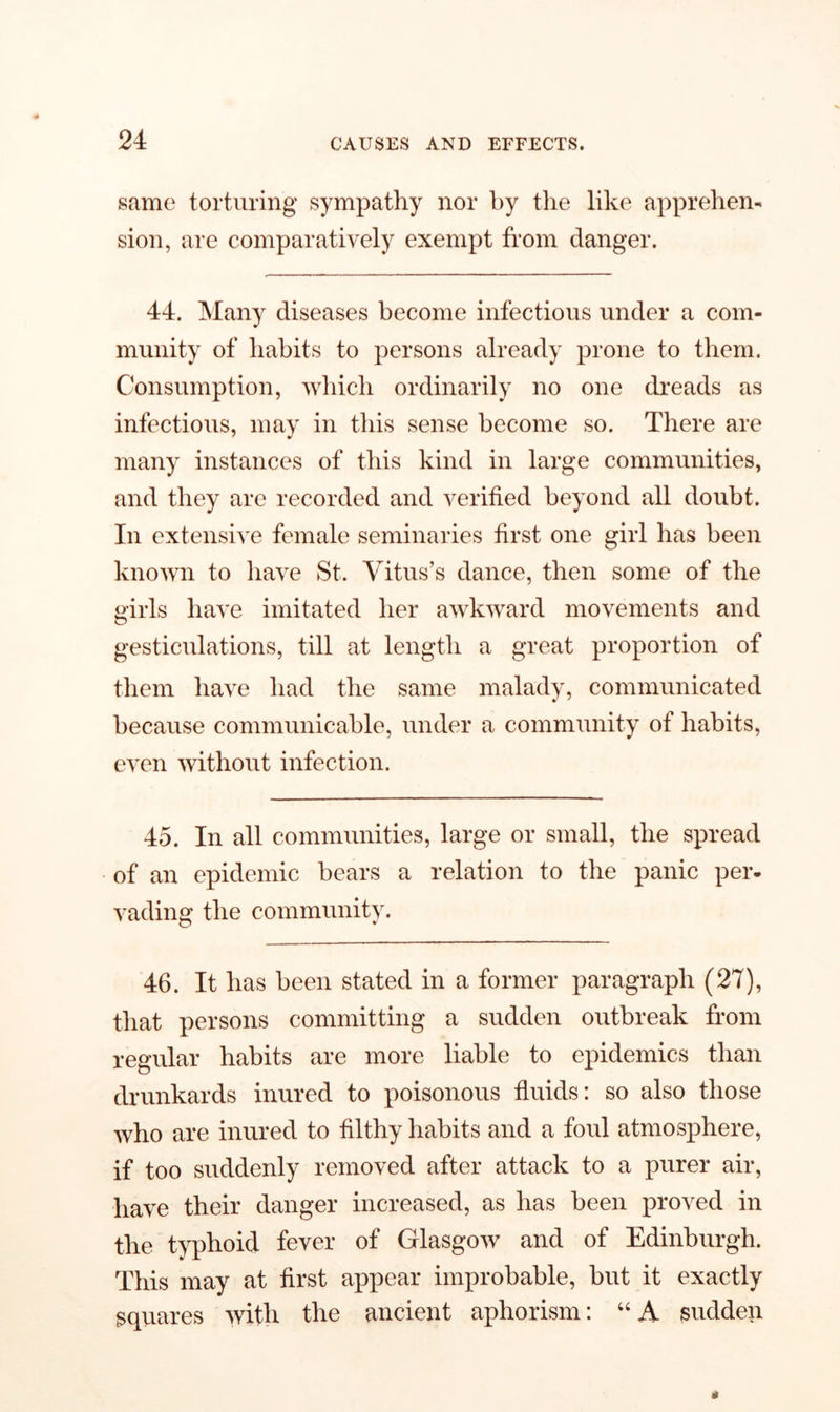 same torturing sympathy nor by the like apprehen- sion, are comparatively exempt from danger. 44. Many diseases become infectious under a com- munity of habits to persons already prone to them. Consumption, which ordinarily no one dreads as infectious, may in this sense become so. There are many instances of this kind in large communities, and they are recorded and verified beyond all doubt. In extensive female seminaries first one girl has been known to have St. Vitus’s dance, then some of the girls have imitated her awkward movements and gesticulations, till at length a great proportion of them have had the same malady, communicated because communicable, under a community of habits, even without infection. 45. In all communities, large or small, the spread of an epidemic bears a relation to the panic per- vading the community. 46. It has been stated in a former paragraph (27), that persons committing a sudden outbreak from regular habits are more liable to epidemics than drunkards inured to poisonous fluids: so also those who are inured to filthy habits and a foul atmosphere, if too suddenly removed after attack to a purer air, have their danger increased, as has been proved in the typhoid fever of Glasgow and of Edinburgh. This may at first appear improbable, but it exactly squares with the ancient aphorism: “A sudden