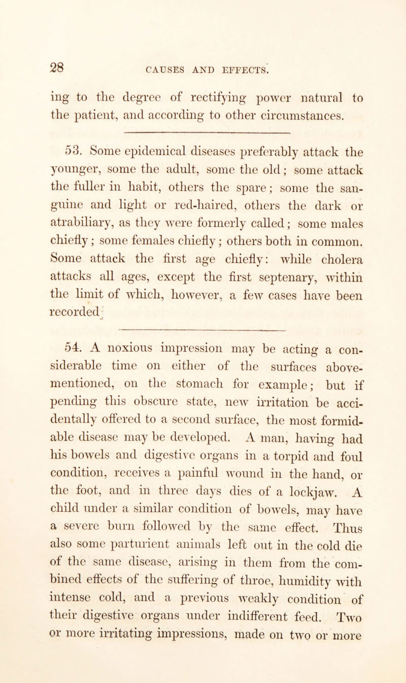 ing to the degree of rectifying power natural to the patient, and according to other circumstances. 53. Some epidemical diseases preferably attack the younger, some the adult, some the old; some attack the fuller in habit, others the spare; some the san- guine and light or red-haired, others the dark or atrabiliary, as they were formerly called; some males chiefly; some females chiefly; others both in common. Some attack the first age chiefly: while cholera attacks all ages, except the first septenary, within the limit of which, however, a few cases have been recorded Ml 54. A noxious impression may be acting a con- siderable time on either of the surfaces above- mentioned, on the stomach for example; but if pending this obscure state, new irritation be acci- dentally offered to a second surface, the most formid- able disease may be developed. A man, having had his bowels and digestive organs in a torpid and foul condition, receives a painful wound in the hand, or the foot, and in three days dies of a lockjaw. A child under a similar condition of bowels, may have a severe burn followed by the same effect. Thus also some parturient animals left out in the cold die of the same disease, arising in them from the com- bined effects of the suffering of throe, humidity with intense cold, and a previous weakly condition of their digestive organs under indifferent feed. Two or more irritating impressions, made on two or more