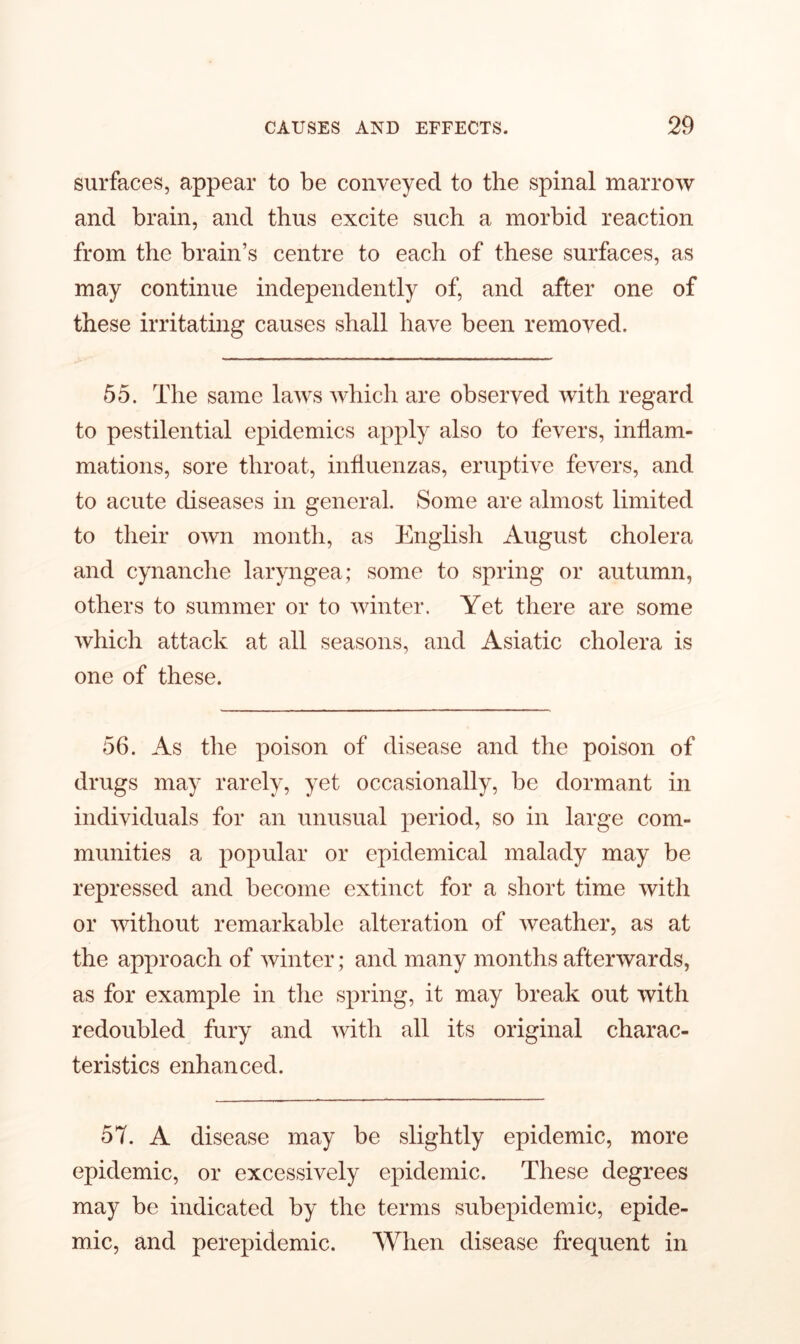 surfaces, appear to be conveyed to the spinal marrow and brain, and thus excite such a morbid reaction from the brain’s centre to each of these surfaces, as may continue independently of, and after one of these irritating causes shall have been removed. 55. The same laws which are observed with regard to pestilential epidemics apply also to fevers, inflam- mations, sore throat, influenzas, eruptive fevers, and to acute diseases in general. Some are almost limited to their own month, as English August cholera and cynanche laryngea; some to spring or autumn, others to summer or to winter. Yet there are some which attack at all seasons, and Asiatic cholera is one of these. 56. As the poison of disease and the poison of drugs may rarely, yet occasionally, be dormant in individuals for an unusual period, so in large com- munities a popular or epidemical malady may be repressed and become extinct for a short time with or without remarkable alteration of weather, as at the approach of winter; and many months afterwards, as for example in the spring, it may break out with redoubled fury and with all its original charac- teristics enhanced. 57. A disease may be slightly epidemic, more epidemic, or excessively epidemic. These degrees may be indicated by the terms subepidemic, epide- mic, and perepidemic. When disease frequent in