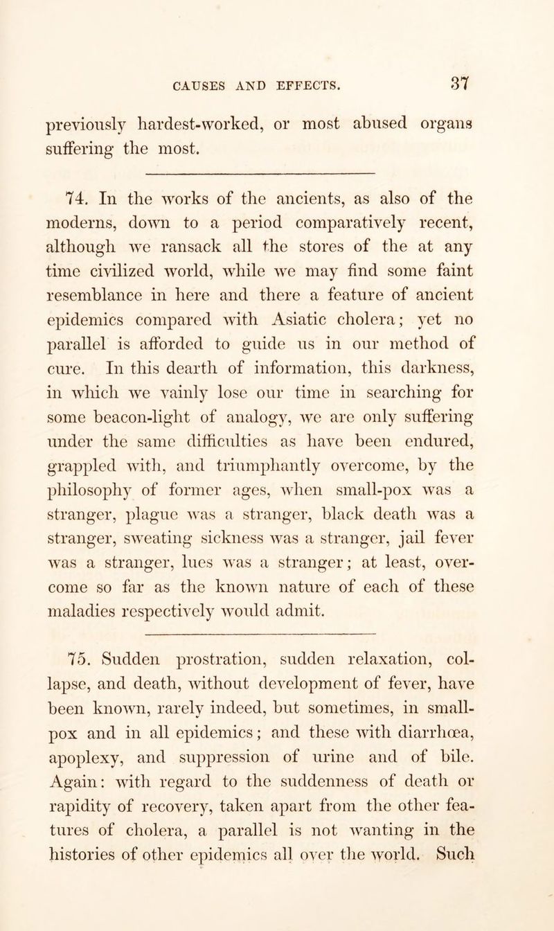 previously hardest-worked, or most abused organs suffering the most. 74. In the works of the ancients, as also of the moderns, down to a period comparatively recent, although we ransack all the stores of the at any time civilized world, while we may find some faint resemblance in here and there a feature of ancient epidemics compared wTith Asiatic cholera; yet no parallel is afforded to guide us in our method of cure. In this dearth of information, this darkness, in which we vainly lose our time in searching for some beacon-light of analogy, we are only suffering under the same difficulties as have been endured, grappled with, and triumphantly overcome, by the philosophy of former ages, when small-pox wras a stranger, plague was a stranger, black death was a stranger, sweating sickness was a stranger, jail fever was a stranger, lues was a stranger; at least, over- come so far as the known nature of each of these maladies respectively would admit. 75. Sudden prostration, sudden relaxation, col- lapse, and death, without development of fever, have been known, rarely indeed, but sometimes, in small- pox and in all epidemics; and these with diarrhoea, apoplexy, and suppression of urine and of bile. Again: with regard to the suddenness of death or rapidity of recovery, taken apart from the other fea- tures of cholera, a parallel is not wanting in the histories of other epidemics all over the world. Such