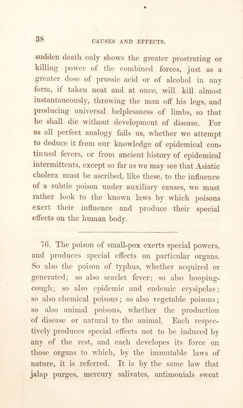 CAUSES AND EFFECTS. sudden death only shows the greater prostrating or killing power of the combined forces, just as a greater dose of prussic acid or of alcohol in any form, if taken neat and at once, will kill almost instantaneously, throwing the man off his legs, and producing universal helplessness of limbs, so that he shall die without development of disease. For as all perfect analogy fails us, whether we attempt to deduce it from our knowledge of epidemical con- tinued fevers, or from ancient history of epidemical intermittents, except so far as we may see that Asiatic cholera must be ascribed, like these, to the influence of a subtle poison under auxiliary causes, we must rather look to the known laws by which poisons exert their influence and produce their special effects on the human body. 76. The poison of small-pox exerts special powers, and produces special effects on particular organs. So also the poison of typhus, whether acquired or generated; so also scarlet fever; so also hooping- cough ; so also epidemic and endemic erysipelas ; so also chemical poisons; so also vegetable poisons ; so also animal poisons, whether the production of disease or natural to the animal. Each respec- tively produces special effects not to be induced by any of the rest, and each developes its force on those organs to which, by the immutable laws of nature, it is referred. It is by the same law that jalap purges, mercury salivates, antimonials sweat