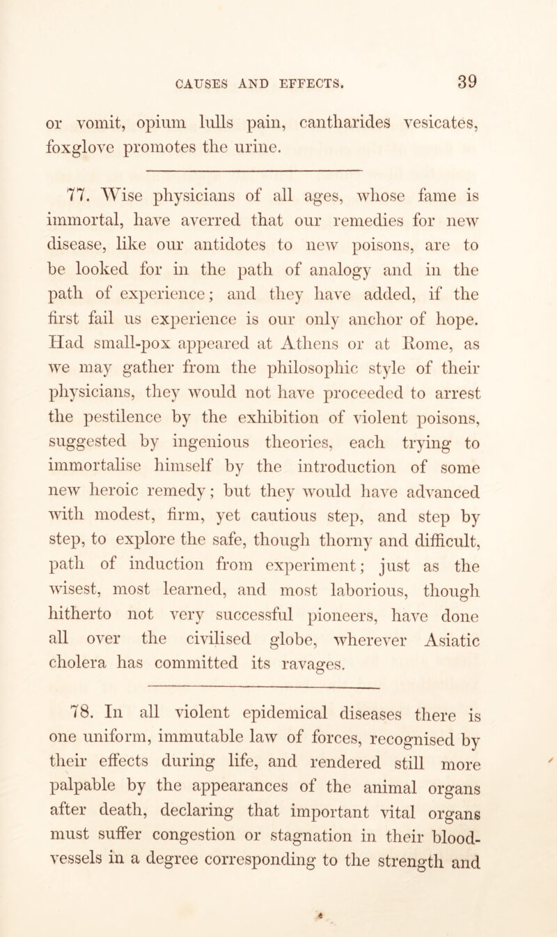 or vomit, opium lulls pain, cantliarides vesicates, foxglove promotes the urine. 77. Wise physicians of all ages, whose fame is immortal, have averred that our remedies for new disease, like our antidotes to new poisons, are to be looked for in the path of analogy and in the path of experience; and they have added, if the first fail us experience is our only anchor of hope. Had small-pox appeared at Athens or at Home, as we may gather from the philosophic style of their physicians, they would not have proceeded to arrest the pestilence by the exhibition of violent poisons, suggested by ingenious theories, each trying to immortalise himself by the introduction of some new heroic remedy; but they would have advanced with modest, firm, yet cautious step, and step by step, to explore the safe, though thorny and difficult, path of induction from experiment; just as the wisest, most learned, and most laborious, though hitherto not very successful pioneers, have done all over the civilised globe, wherever Asiatic cholera has committed its ravages. 78. In all violent epidemical diseases there is one uniform, immutable law of forces, recognised by their effects during life, and rendered still more palpable by the appearances of the animal organs after death, declaring that important vital organs must suffer congestion or stagnation in their blood- vessels in a degree corresponding to the strength and