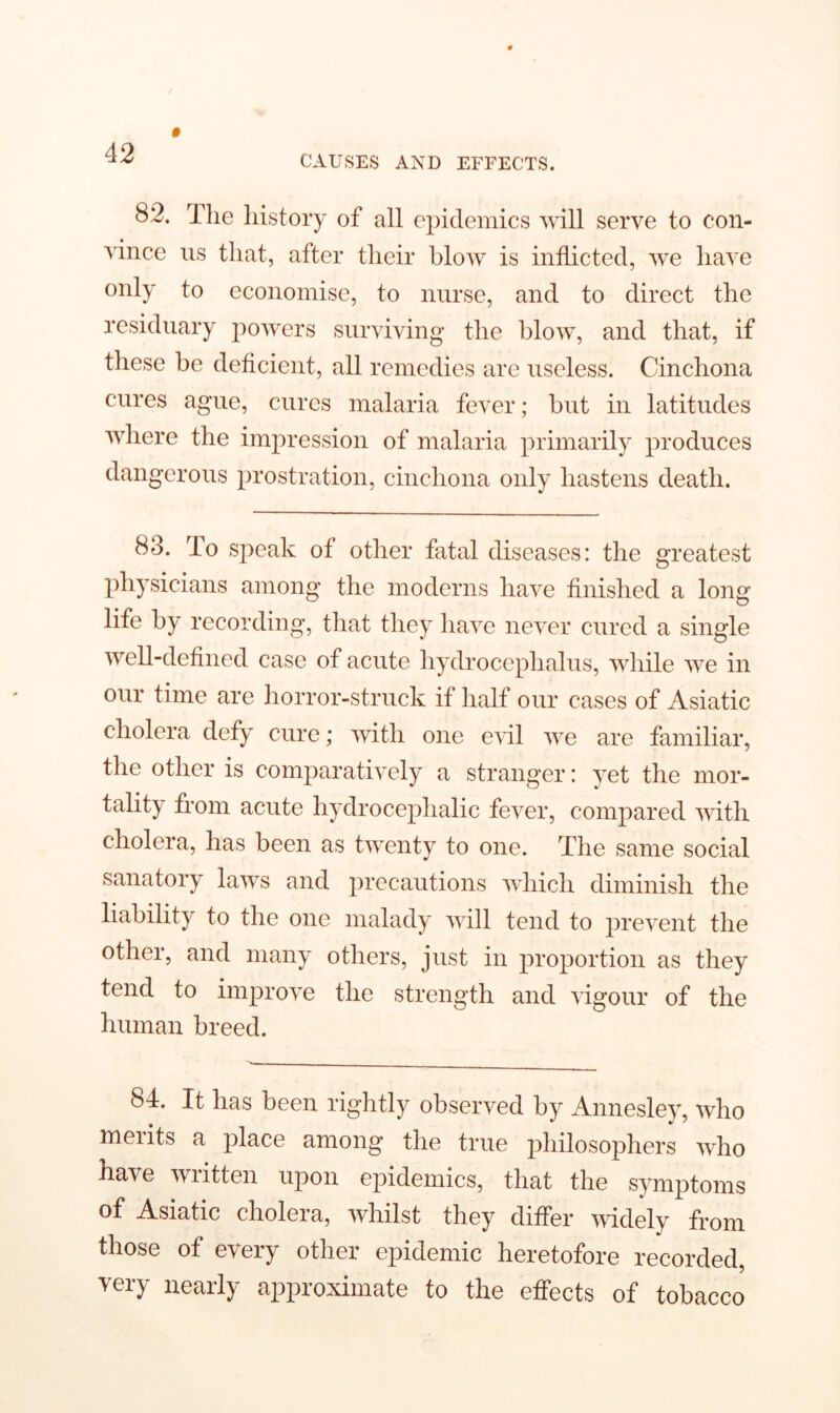 CAUSES AND EFFECTS. 82. The history of all epidemics will serve to con- vince us that, after their blow is inflicted, we have only to economise, to nurse, and to direct the residuary powers surviving the blow, and that, if these be deficient, all remedies are useless. Cinchona cures ague, cures malaria fever; but in latitudes where the impression of malaria primarily produces dangerous prostration, cinchona only hastens death. 83. To speak of other fatal diseases: the greatest physicians among the moderns have finished a long life by recording, that they have never cured a single well-defined case of acute hydrocephalus, while we in our time are horror-struck if half our cases of Asiatic cholera defy cure; with one evil we are familiar, the other is comparatively a stranger: yet the mor- tality from acute hydrocephalic fever, compared with cholera, has been as twenty to one. The same social sanatory laws and precautions which diminish the liability to the one malady will tend to prevent the other, and many others, just in proportion as they tend to improve the strength and vigour of the human breed. 84. It has been rightly observed by Annesley, who meiits a place among the true philosophers who have written upon epidemics, that the symptoms of Asiatic cholera, whilst they differ widely from those of every other epidemic heretofore recorded, very nearly approximate to the effects of tobacco