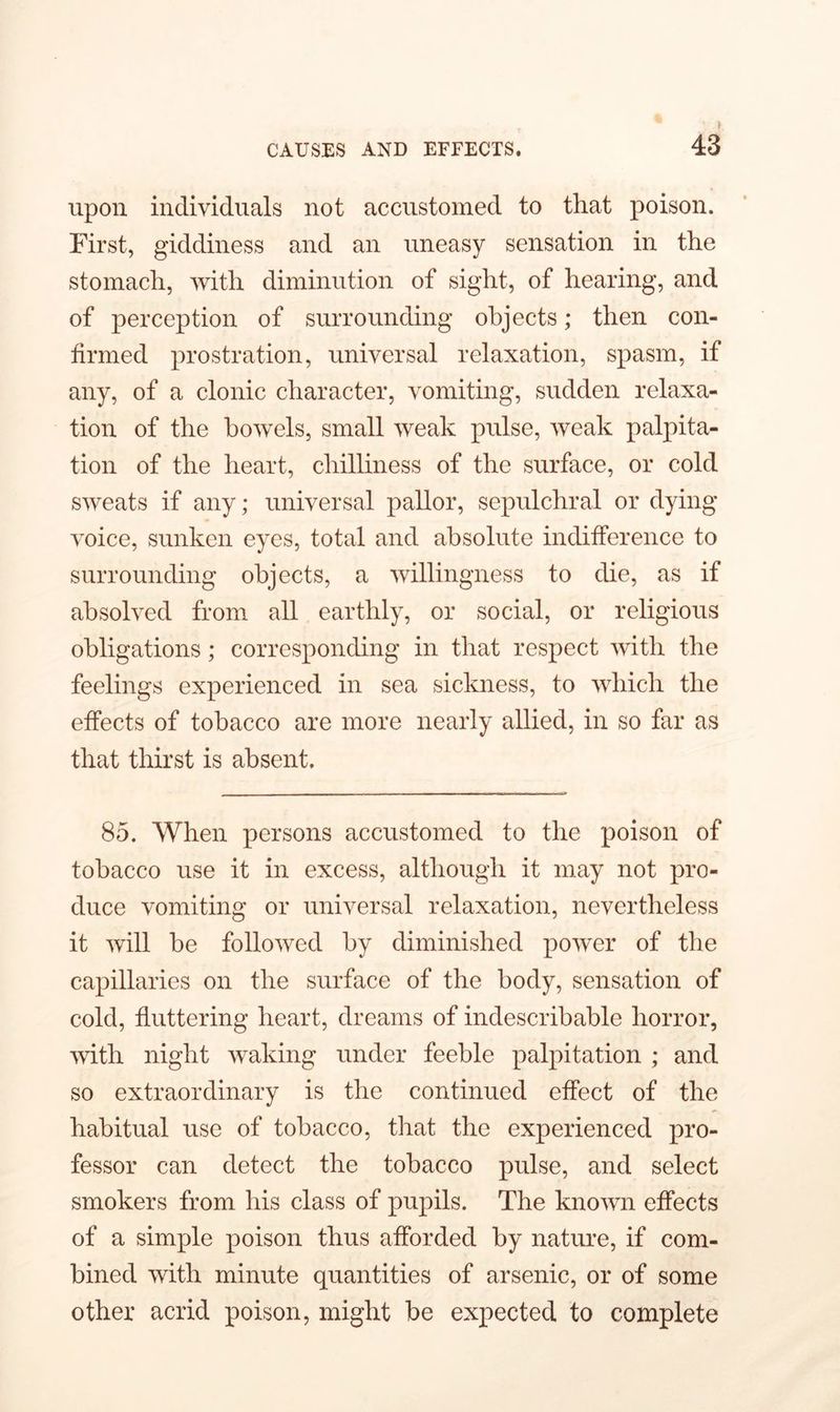 upon individuals not accustomed to that poison. First, giddiness and an uneasy sensation in the stomach, with diminution of sight, of hearing, and of perception of surrounding objects; then con- firmed prostration, universal relaxation, spasm, if any, of a clonic character, vomiting, sudden relaxa- tion of the bowels, small weak pulse, weak palpita- tion of the heart, chilliness of the surface, or cold sweats if any; universal pallor, sepulchral or dying voice, sunken eyes, total and absolute indifference to surrounding objects, a willingness to die, as if absolved from all earthly, or social, or religious obligations; corresponding in that respect with the feelings experienced in sea sickness, to which the effects of tobacco are more nearly allied, in so far as that thirst is absent. 85. When persons accustomed to the poison of tobacco use it in excess, although it may not pro- duce vomiting or universal relaxation, nevertheless it will be followed by diminished power of the capillaries on the surface of the body, sensation of cold, fluttering heart, dreams of indescribable horror, with night waking under feeble palpitation ; and so extraordinary is the continued effect of the habitual use of tobacco, that the experienced pro- fessor can detect the tobacco pulse, and select smokers from his class of pupils. The known effects of a simple poison thus afforded by nature, if com- bined with minute quantities of arsenic, or of some other acrid poison, might be expected to complete