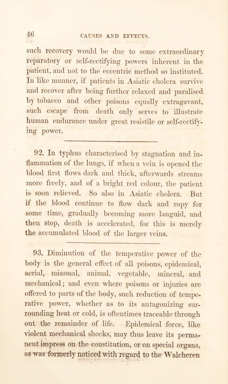 such recovery would be due to some extraordinary reparatory or self-rectifying powers inherent in the patient, and not to the eccentric method so instituted. In like manner, if patients in Asiatic cholera survive and recover after being further relaxed and paralised by tobacco and other poisons equally extragavant, such escape from death only serves to illustrate human endurance under great resistile or self-rectify- ing power. 92. In typhus characterised by stagnation and in- flammation of the lungs, if when a vein is opened the blood first flows dark and thick, afterwards streams more freely, and of a bright red colour, the patient is soon relieved. So also in Asiatic cholera. But if the blood continue to flow dark and ropy for some time, gradually becoming more languid, and then stop, death is accelerated, for this is merely the accumulated blood of the larger veins. 93. Diminution of the temperative power of the body is the general effect of all poisons, epidemical, aerial, miasmal, animal, vegetable, mineral, and mechanical; and even where poisons or injuries are offered to parts of the body, such reduction of tempe- rative power, whether as to its antagonizing sur- rounding heat or cold, is oftentimes traceable through out the remainder of life. Epidemical force, like violent mechanical shocks, may thus leave its perma- nent impress on the constitution, or on special organs, as was formerly noticed with regard to the Walcheren