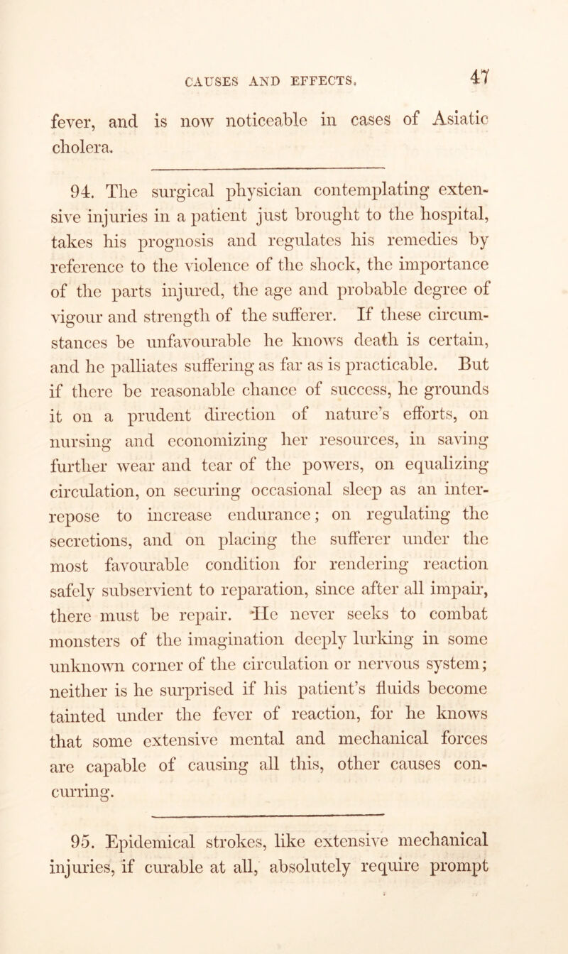 fever, and is now noticeable in cases of Asiatic cholera. 94. The surgical physician contemplating exten- sive injuries in a patient just brought to the hospital, takes his prognosis and regulates his remedies by reference to the violence of the shock, the importance of the parts injured, the age and probable degree of vigour and strength of the sufferer. If these circum- stances be unfavourable he knows death is certain, and he palliates suffering as far as is practicable. But if there be reasonable chance of success, he grounds it on a prudent direction of nature’s efforts, on nursing and economizing her resources, in saving- further wear and tear of the powers, on equalizing circulation, on securing occasional sleep as an inter- repose to increase endurance; on regulating the secretions, and on placing the sufferer under the most favourable condition for rendering reaction safely subservient to reparation, since after all impair, there must be repair. lie never seeks to combat monsters of the imagination deeply lurking in some unknown corner of the circulation or nervous system ; neither is he surprised if his patient’s fluids become tainted under the fever of reaction, for he knows that some extensive mental and mechanical forces are capable of causing all this, other causes con- curring. 95. Epidemical strokes, like extensive mechanical injuries, if curable at all, absolutely require prompt