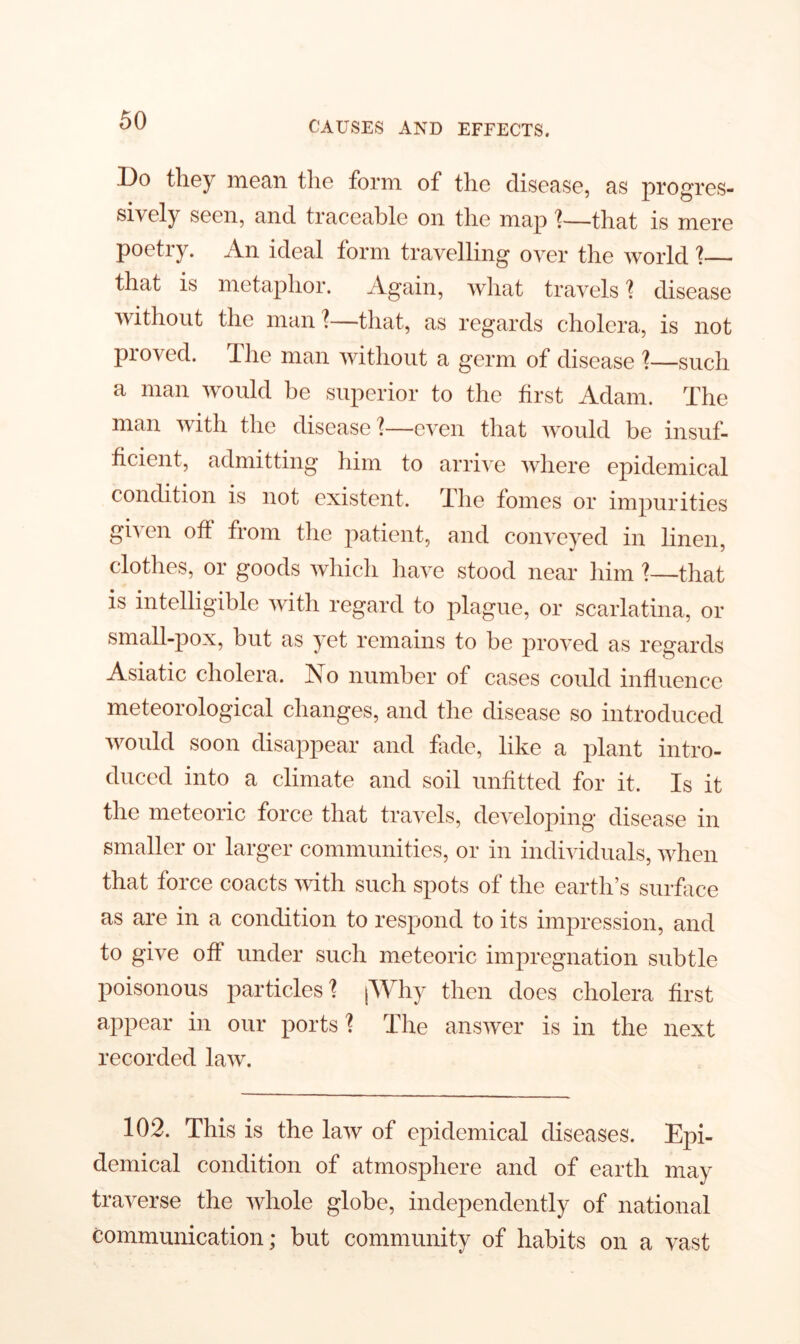 Do they mean the form of the disease, as progres- sively seen, and traceable on the map 1—that is mere poetry. An ideal form travelling over the world ?— that is metaphor. Again, what travels ? disease without the man?—that, as regards cholera, is not proved. I he man without a germ of disease ?—such a man would be superior to the first Adam. The man with the disease ?—even that would be insuf- ficient, admitting him to arrive where epidemical condition is not existent. The fomes or impurities given oft from the patient, and conveyed in linen, clothes, or goods which have stood near him ?—that is intelligible with regard to plague, or scarlatina, or small-pox, but as yet remains to be proved as regards Asiatic cholera. No number of cases could influence meteorological changes, and the disease so introduced would soon disappear and fade, like a plant intro- duced into a climate and soil unfitted for it. Is it the meteoric force that travels, developing disease in smaller or larger communities, or in individuals, when that force coacts with such spots of the earth’s surface as are in a condition to respond to its impression, and to give off under such meteoric impregnation subtle poisonous particles ? [Why then does cholera first appear in our ports ? The answer is in the next recorded law. 102. This is the law of epidemical diseases. Epi- demical condition of atmosphere and of earth may traverse the whole globe, independently of national communication; but community of habits on a vast